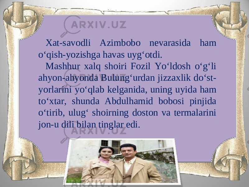 Xat-savodli Azimbobo nevarasida ham o‘qish-yozishga havas uyg‘otdi. Mashhur xalq shoiri Fozil Yo‘ldosh o‘g‘li ahyon-ahyonda Bulung‘urdan jizzaxlik do‘st- yorlarini yo‘qlab kelganida, uning uyida ham to‘xtar, shunda Abdulhamid bobosi pinjida o‘tirib, ulug‘ shoirning doston va termalarini jon-u dili bilan tinglar edi. 