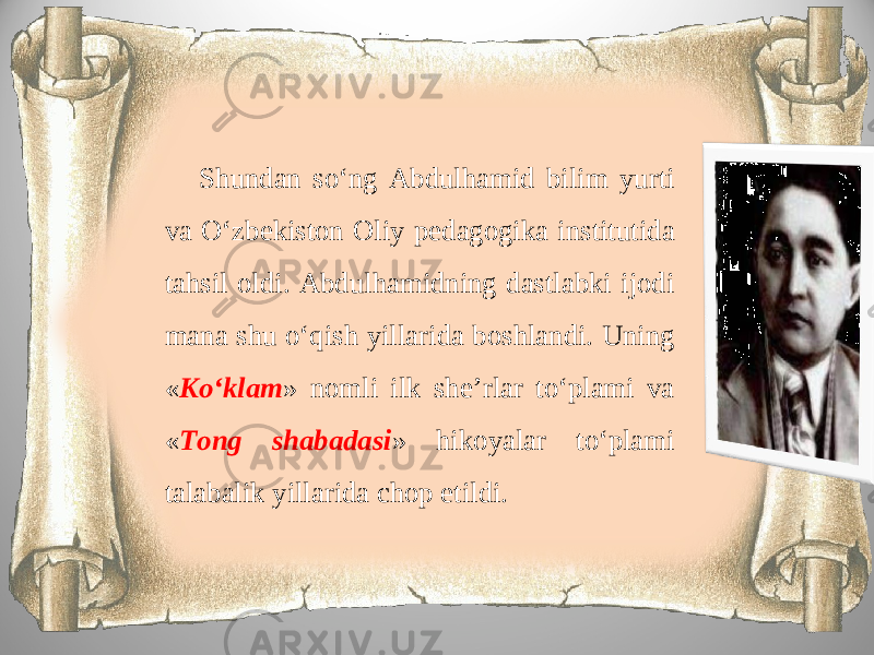 Shundan so‘ng Abdulhamid bilim yurti va O‘zbekiston Oliy pedagogika institutida tahsil oldi. Abdulhamidning dastlabki ijodi mana shu o‘qish yillarida boshlandi. Uning « Ko‘klam » nomli ilk she’rlar to‘plami va « Tong shabadasi » hikoyalar to‘plami talabalik yillarida chop etildi. 