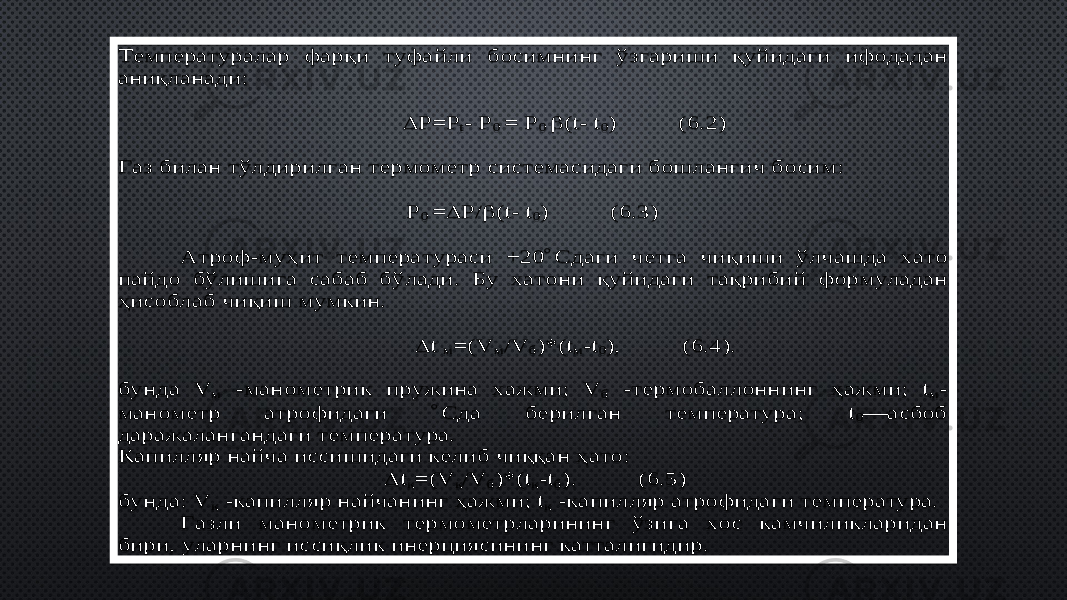 Температуралар фар қ и туфайли босимнинг ўзгариши қ уйидаги ифодадан ани қ ланади:  P=P t- P 0 = P 0  (t - t0) ( 6 .2) Газ билан тўлдирилган термометр системасидаги бошлан ғич босим: P 0 =  P / (t- t0) ( 6 .3) Атроф -му ҳ ит температураси +20 Сдаги четга чи қ иши ўлчашда хато пайдо бўлишига сабаб бўлади. Бу хатони қ уйидаги та қ рибий формуладан ҳ исоблаб чи қ иш мумкин.  t м=( V м/V б)*( tм-t0), ( 6 .4). бунда V м -манометрик пружина хажми; V б -термобаллоннинг ҳ ажми; tм- манометр атр офидаги Сда берилган температура; t0— асбоб даражалангандаги температура. Капилляр найча иссишидаги келиб чи ққ ан ҳ ато:  tк=( V к/V б)*( tк-tб). ( 6 .5) бунда: V к -капилляр найчанинг ҳ ажми; tк -капилляр атрофидаги температура. Газли манометрик термомет рларининг ўзига хос камчиликларидан бири, уларнинг исси қ лик инерциясининг катталигидир. 0D 3E 39 3E 40 34 3E 35 08 08 03 52 5A260852 2808 54 0852 2808 02 1F 26085A2820 48 02 08 08 03 4639 08 08 52 2808 54 03 52 5B02 1F5A26085A2820 48 02 08 08 08 04 2633 5C 39 0111 3E 3944 38 3E 40 3E 32 5C 39 3E 3944 08 08 08 03 5A0833541F 5D 335B5D 2E20 5A33265A2820 48 02 08 08 2E 5D 3308 2633 5D 2E08 2630 5C 34 5A332608 33 2F 0111 5A284F 34 3F 08 0F 3E 34 5C 34 08 0803 5A37541F 5D 375B5D 2E20 5A37265A2E20 48 02 08 2E 5D 37082637 5C 34 085A37082637 08 08 03 32 2E 3E 35 08 