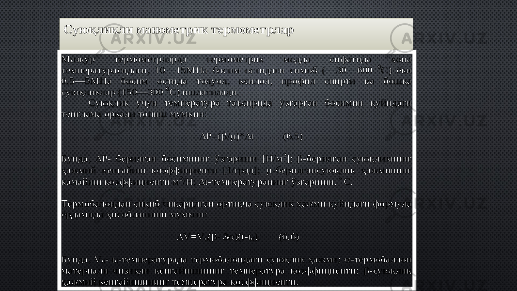 Суюқликли манометрик термометрларМазкур термометрларда термометрик модда сифатида хона температурасидаги, 10 — 15МПа босим остидаги симоб ( — 30 — 600 0С) ёки 0,5 — 5МПа боси м остида толуол, ксилол, профил спирти ва бош қа сую қликлар (150 — 300 0С) ишлатилади. Сую қлик учун температура таъсирида ўзгарган босимни қуйидаги тенглама ор қали топиш мумкин:  P =(  / )*  t (6.5) Б унда ,  P - берилган босимнинг ўзгариши [H/м 2];  -берилган суюқликнинг ҳажмий кенгайиш коэффициенти [1/град];  -берилгансуюқлик ҳажмининг камайиш коэффициенти м 2/H;  t-температуранинг ўзгариши, С. Термобалондан си қиб чи қарилган орти қча сую қлик ҳажми қуйидаги формула ёрдамида ҳисобланиши мумкин:  V = V 0(   )( t-t0). ( 6.6) Б унда , V 0- t0-температурада термобалондаги сую қлик ҳажми;  -термобаллон материали чизи қли кенгайишининг температура коэффициенти;  -сую қлик ҳажмий кенгайишининг температура коэффициенти. 09 30 4F 01 4F 15 4F 4828 2811 28 4F 2709 33 3E34 2D40 3E35 4F 15 2811 08 11 3E35 3E40 30 3E3435 08 08 0803 52 54 02 5B04 20 03 5A0808 1F4802 08 08 22 40 180803 52 26082E 1056 0802 262E3132 5C 08 04 262E 37 105B62 0803 5A2630 0111 08 08 0D 3E39 3E34 3E3C 3E35 5C3441 3E40 4732 5C39 08 08 0803 5D 54 5D 281F02 05 0607 20 5A265A2820 4802 08 08 22 40 18085D 2826085A282630 3E35 5C3441 0807 263031 33 3E35 0802 262D40 3E35 5C3441 08 