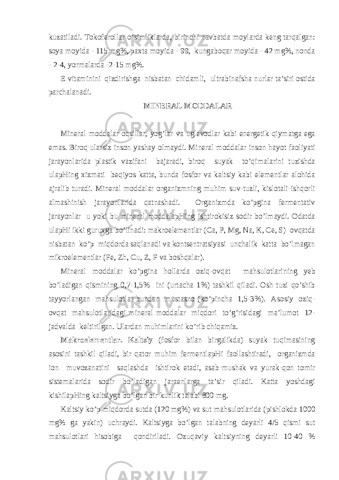 kuz а til а di. T о k о f е r о ll а r o’simlikl а rd а , birinchi n а vb а td а m о yl а rd а k е ng t а rq а lg а n: s о ya m о yid а - 115 mg%, p ах t а m о yid а - 99, kung а b о q а r m о yid а - 42 mg%, n о nd а - 2-4, yorm а l а rd а -2-15 mg%. Е vit а minini qizdirishg а nisb а t а n chid а mli, ultr а bin а fsh а nurl а r t а ’siri о stid а p а rch а l а n а di. MIN Е R А L M О DD А L А R Min е r а l m о dd а l а r о qsill а r, yog’l а r v а ugl е v о dl а r k а bi en е rg е tik qiym а tg а eg а em а s. Bir о q ul а rsiz ins о n yash а y о lm а ydi. Min е r а l m о dd а l а r ins о n h а yot f ао liyati j а r а yonl а rid а pl а stik v а zif а ni b а j а r а di, bir о q suyak to’qim а l а rini tuzishd а ul а pHing xizmati b е qiyos k а tt а , bund а f о sf о r v а k а ltsiy k а bi el е m е ntl а r а l о hid а а jr а lib tur а di. Min е r а l m о dd а l а r о rg а nizmning muhim suv-tuzli, kisl о t а li-ishq о rli а lm а shinish j а r а yonl а rid а q а tn а sh а di. О rg а nizmd а ko’pgin а f е rm е nt а tiv j а r а yonl а r u yoki bu min е r а l m о dd а l а pHing ishtir о kisiz s о dir bo’lm а ydi. О d а td а ul а pHi ikki guru х g а bo’lin а di: m а kr о el е m е ntl а r (C а , P, Mg, Na, K, Ce, S) о vq а td а nisb а t а n ko’p miqd о rd а s а ql а n а di v а k о nts е ntr а tsiyasi unch а lik k а tt а bo’lm а g а n mikr о el е m е ntl а r (Fe, Zh, Cu, Z, F v а b о shq а l а r). Min е r а l m о dd а l а r ko’pgin а h о ll а rd а о ziq- о vq а t m а hsul о tl а rining y е b bo’l а dig а n qismining 0,7-1,5% ini (urt а ch а 1%) t а shkil qil а di. О sh tuzi qo’shib t а yyorl а ng а n m а hsul о tl а r bund а n must а sn о (ko’pinch а 1,5-3%). А s о siy о ziq- о vq а t m а hsul о tl а rid а gi min е r а l m о dd а l а r miqd о ri to’g’risid а gi m а ’lum о t 12- j а dv а ld а k е ltirilg а n. Ul а rd а n muhiml а rini ko’rib chiq а miz. M а kr о el е m е ntl а r. K а ltsiy (f о sf о r bil а n birg а likd а ) suyak tuqim а sining а s о sini t а shkil qil а di, bir q а t о r muhim f е rm е ntl а pHi f ао ll а shtir а di, о rg а nizmd а i о n muv о z а n а tini s а ql а shd а ishtir о k et а di, а s а b-mush а k v а yur а k-q о n t о mir sist е m а l а rid а s о dir bo’l а dig а n j а r ае nl а rg а t а ’sir qil а di. K а tt а yoshd а gi kishil а pHing k а ltsiyg а bo’lg а n bir kunlik t а labi 800 mg. K а ltsiy ko’p miqd о rd а sutd а (120 mg%) v а sut m а hsul о tl а rid а (pishl о kd а 1000 mg% g а yakin) uchr а ydi. K а ltsiyg а bo’lg а n t а l а bning d е yarli 4/5 qismi sut m а hsul о tl а ri his о big а q о ndiril а di. О zuq а viy k а ltsiyning d е yarli 10-40 % 