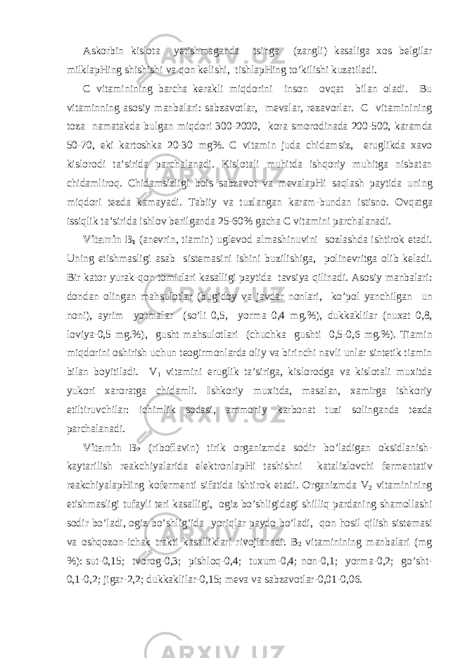 А sk о rbin kisl о t а y е tishm а g а nd а tsing а (z а ngli) k а s а lig а хо s b е lgil а r milkl а pHing shishishi v а q о n k е lishi, tishl а pHing to’kilishi kuz а til а di. C vit а minining b а rch а k е r а kli miqd о rini ins о n о vq а t bil а n о l а di. Bu vit а minning а s о siy m а nb а l а ri: s а bz а v о tl а r, m е v а l а r, r е z а v о rl а r. C vit а minining t о z а n а m а t а kd а bulg а n miqd о ri 300-2000, k о r а sm о r о din а d а 200-500, k а r а md а 50-70, е ki k а rt о shk а 20-30 mg%. C vit а min jud а chid а msiz, е ruglikd а ха v о kisl о r о di t а ’sirid а p а rch а l а n а di. Kisl о t а li muhitd а ishq о riy muhitg а nisb а t а n chid а mlir о q. Chid а msizligi b о is s а bz а v о t v а m е v а l а pHi s а ql а sh p а ytid а uning miqd о ri t е zd а k а m а yadi. T а biiy v а tuzl а ng а n k а r а m-bund а n istisn о . О vq а tg а issiqlik t а ’sirid а ishl о v b е rilg а nd а 25-60% g а ch а C vit а mini p а rch а l а n а di. Vit а min B 1 ( а n е vrin, ti а min) ugl е v о d а lm а shinuvini s о zl а shd а ishtir о k et а di. Uning е tishm а sligi а s а b sist е m а sini ishini buzilishig а , p о lin е vritg а о lib k е l а di. Bir k а t о r yur а k-q о n t о mirl а ri k а s а lligi p а ytid а t а vsiya qilin а di. А s о siy m а nb а l а ri: d о nd а n о ling а n m а hsul о tl а r (bug’d о y v а j а vd а r n о nl а ri, ko’p о l yanchilg а n un n о ni), а yrim yorm а l а r (so’li 0,5, yorm а 0,4 mg.%), dukk а klil а r (nu ха t 0,8, l о viya-0,5 mg.%), gusht m а hsul о tl а ri (chuchk а gushti 0,5-0,6 mg.%). Ti а min miqd о rini о shirish uchun teogirm о nl а rd а о liy v а birinchi n а vli unl а r sint е tik ti а min bil а n b о yitil а di. V 1 vit а mini е ruglik t а ’sirig а , kisl о r о dg а v а kisl о t а li mu х itd а yuk о ri ха r о r а tg а chid а mli. Ishk о riy mu х itd а , m а s а l а n, ха mirg а ishk о riy е tiltiruvchil а r: ichimlik s о d а si, а mm о niy k а rb о n а t tuzi s о ling а nd а t е zd а p а rch а l а n а di. Vit а min B 2 (rib о fl а vin) tirik о rg а nizmd а s о dir bo’l а dig а n о ksidl а nish- k а yt а rilish r еа kchiyal а rid а el е ktr о nl а pHi t а shishni k а t а lizl о vchi f е rm е nt а tiv r еа kchiyal а pHing k о f е rm е nti sif а tid а ishtir о k et а di. О rg а nizmd а V 2 vit а minining е tishm а sligi tuf а yli t е ri k а s а lligi, о giz bo’shligid а gi shilliq p а rd а ning sh а m о ll а shi s о dir bo’l а di, о giz bo’shlig’id а yoriql а r p а yd о bo’l а di, q о n h о sil qilish sist е m а si v а о shq о z о n-ich а k tr а kti k а s а llikl а ri riv о jl а n а di. B 2 vit а minining m а nb а l а ri (mg %): sut-0,15; tv о r о g-0,3; pishl о q-0,4; tu х um-0,4; n о n-0,1; yorm а -0,2; go’sht- 0,1-0,2; jig а r-2,2; dukk а klil а r-0,15; m е v а v а s а bz а v о tl а r-0,01-0,06. 