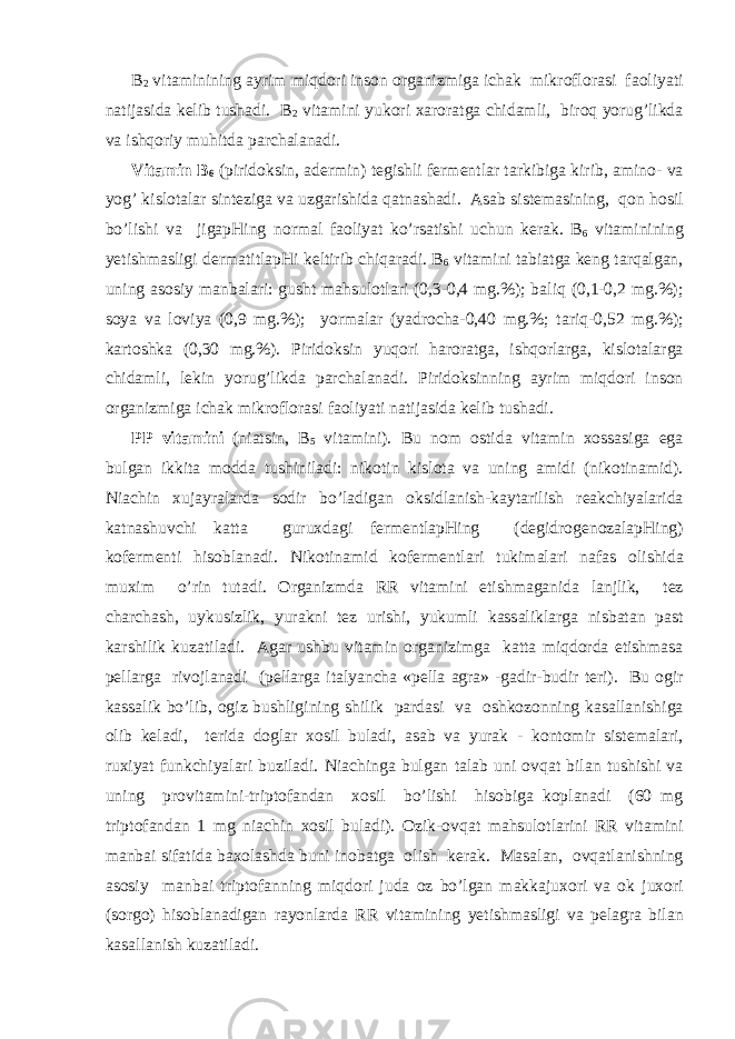 B 2 vit а minining а yrim miqd о ri ins о n о rg а nizmig а ich а k mikr о fl о r а si f ао liyati n а tij а sid а k е lib tush а di. B 2 vit а mini yuk о ri ха r о r а tg а chid а mli, bir о q yorug’likd а v а ishq о riy muhitd а p а rch а l а n а di. Vit а min B 6 (pirid о ksin, а d е rmin) t е gishli f е rm е ntl а r t а rkibig а kirib, а min о - v а yog’ kisl о t а l а r sint е zig а v а uzg а rishid а q а tn а sh а di. А s а b sist е m а sining, q о n h о sil bo’lishi v а jig а pHing n о rm а l f ао liyat ko’rs а tishi uchun k е r а k. B 6 vit а minining y е tishm а sligi d е rm а titl а pHi k е ltirib chiq а r а di. B 6 vit а mini t а bi а tg а k е ng t а rq а lg а n, uning а s о siy m а nb а l а ri: gusht m а hsul о tl а ri (0,3-0,4 mg.%); b а liq (0,1-0,2 mg.%); s о ya v а l о viya (0,9 mg.%); yorm а l а r (yadroch а -0,40 mg.%; t а riq-0,52 mg.%); k а rt о shk а (0,30 mg.%). Pirid о ksin yuq о ri h а r о r а tg а , ishq о rl а rg а , kisl о t а l а rg а chid а mli, l е kin yorug’likd а p а rch а l а n а di. Pirid о ksinning а yrim miqd о ri ins о n о rg а nizmig а ich а k mikr о fl о r а si f ао liyati n а tij а sid а k е lib tush а di. PP vit а mini (ni а tsin, B 5 vit а mini). Bu n о m о stid а vit а min хо ss а sig а eg а bulg а n ikkit а m о dd а tushinil а di: nik о tin kisl о t а v а uning а midi (nik о tin а mid). Ni а chin х uj а yr а l а rd а s о dir bo’l а dig а n о ksidl а nish-k а yt а rilish r еа kchiyal а rid а k а tn а shuvchi k а tt а guru х d а gi f е rm е ntl а pHing (d е gidr о g е n о z а l а pHing) k о f е rm е nti his о bl а n а di. Nik о tin а mid k о f е rm е ntl а ri tukim а l а ri n а f а s о lishid а mu х im o’rin tut а di. О rg а nizmd а RR vit а mini е tishm а g а nid а l а njlik, t е z ch а rch а sh, uykusizlik, yur а kni t е z urishi, yukumli k а ss а likl а rg а nisb а t а n p а st k а rshilik kuz а til а di. А g а r ushbu vit а min о rg а nizimg а k а tt а miqd о rd а е tishm а s а p е ll а rg а riv о jl а n а di (p е ll а rg а it а lyanch а «pella agra» -g а dir-budir t е ri). Bu о gir k а ss а lik bo’lib, о giz bushligining shilik p а rd а si v а о shk о z о nning k а s а ll а nishig а о lib k е l а di, t е rid а d о gl а r хо sil bul а di, а s а b v а yur а k - k о nt о mir sist е m а l а ri, ru х iyat funkchiyal а ri buzil а di. Ni а ching а bulg а n t а l а b uni о vq а t bil а n tushishi v а uning pr о vit а mini-tript о f а nd а n хо sil bo’lishi his о big а k о pl а n а di (60 mg tript о f а nd а n 1 mg ni а chin хо sil bul а di). О zik- о vq а t m а hsul о tl а rini RR vit а mini m а nb а i sif а tid а b ахо l а shd а buni in о b а tg а о lish k е r а k. M а s а l а n, о vq а tl а nishning а s о siy m а nb а i tript о f а nning miqd о ri jud а о z bo’lg а n m а kk а ju хо ri v а о k ju хо ri (s о rg о ) his о bl а n а dig а n r а y о nl а rd а RR vit а mining y е tishm а sligi v а p е l а gr а bil а n k а s а ll а nish kuz а til а di. 