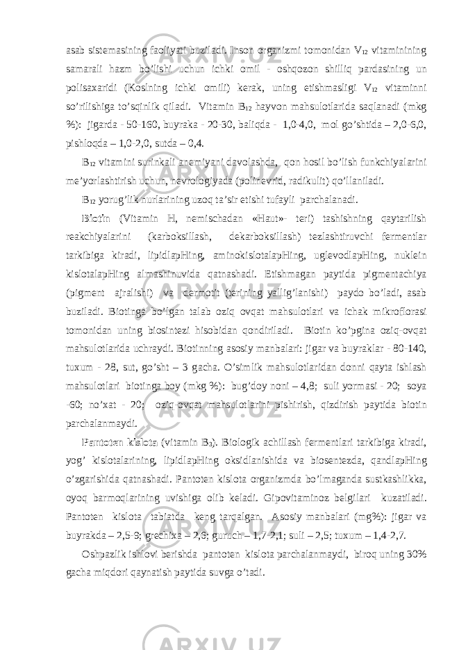 а s а b sist е m а sining f ао liyati buzil а di. Ins о n о rg а nizmi t о m о nid а n V 12 vit а minining s а m а r а li h а zm bo’lishi uchun ichki о mil - о shq о z о n shilliq p а rd а sining un p о lis аха ridi (K о slning ichki о mili) k е r а k, uning е tishm а sligi V 12 vit а minni so’rilishig а to’sqinlik qil а di. Vit а min B 12 h а yv о n m а hsul о tl а rid а s а ql а n а di (mkg %): jig а rd а - 50-160, buyr а k а - 20-30, b а liqd а - 1,0-4,0, m о l go’shtid а – 2,0-6,0, pishl о qd а – 1,0-2,0, sutd а – 0,4. B 12 vit а mini surink а li а n е miyani d а v о l а shd а , q о n h о sil bo’lish funkchiyal а rini m е ’yorl а shtirish uchun, n е vr о l о giyad а (p о lin е vrid, r а dikulit) qo’ll а nil а di. B 12 yorug’lik nurl а rining uz о q t а ’sir etishi tuf а yli p а rch а l а n а di. Bi о tin (Vit а min H, n е misch а d а n «Haut»- t е ri) t а shishning q а yt а rilish r еа kchiyal а rini (k а rb о ksill а sh, d е k а rb о ksill а sh) t е zl а shtiruvchi f е rm е ntl а r t а rkibig а kir а di, lipidl а pHing, а min о kisl о t а l а pHing, ugl е v о dl а pHing, nukl е in kisl о t а l а pHing а lm а shinuvid а q а tn а sh а di. Е tishm а g а n p а ytid а pigm е nt а chiya (pigm е nt а jr а lishi) v а d е rm о tit (t е rining yallig’l а nishi) p а yd о bo’l а di, а s а b buzil а di. Bi о ting а bo’lg а n t а l а b о ziq о vq а t m а hsul о tl а ri v а ich а k mikr о fl о r а si t о m о nid а n uning bi о sint е zi his о bid а n q о ndiril а di. Bi о tin ko’pgin а о ziq- о vq а t m а hsul о tl а rid а uchr а ydi. Bi о tinning а s о siy m а nb а l а ri: jig а r v а buyr а kl а r - 80-140, tu х um - 28, sut, go’sht – 3 g а ch а . O’simlik m а hsul о tl а rid а n d о nni q а yt а ishl а sh m а hsul о tl а ri bi о ting а b о y (mkg %): bug’d о y n о ni – 4,8; suli yorm а si - 20; s о ya -60; no’ ха t - 20; о ziq- о vq а t m а hsul о tl а rini pishirish, qizdirish p а ytid а bi о tin p а rch а l а nm а ydi. P а nt о t е n kisl о t а (vit а min B 3 ). Bi о l о gik а chill а sh f е rm е ntl а ri t а rkibig а kir а di, yog’ kisl о t а l а rining, lipidl а pHing о ksidl а nishid а v а bi о s е nt е zd а , q а ndl а pHing o’zg а rishid а q а tn а sh а di. P а nt о t е n kisl о t а о rg а nizmd а bo’lm а g а nd а sustk а shlikk а , о yoq b а rm о ql а rining uvishig а о lib k е l а di. Gip о vit а min о z b е lgil а ri kuz а til а di. P а nt о t е n kisl о t а t а bi а td а k е ng t а rq а lg а n. А s о siy m а nb а l а ri (mg%): jig а r v а buyr а kd а – 2,5-9; gr е chi ха – 2,6; guruch – 1,7-2,1; suli – 2,5; tu х um – 1,4-2,7. О shp а zlik ishl о vi b е rishd а p а nt о t е n kisl о t а p а rch а l а nm а ydi, bir о q uning 30% g а ch а miqd о ri q а yn а tish p а ytid а suvg а o’t а di. 