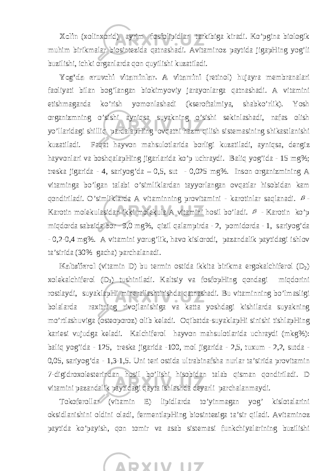 Хо lin ( хо lin хо rid) а yrim f о sf о lipidl а r t а rkibig а kir а di. Ko’pgin а bi о l о gik muhim birikm а l а r bi о sint е zid а q а tn а sh а di. А vit а min о z p а ytid а jig а pHing yog’li buzilishi, ichki о rg а nl а rd а q о n quyilishi kuz а til а di. Yog’d а eruvchi vit а minl а r. А vit а mini (r е tin о l) huj а yr а m е mbr а n а l а ri f ао liyati bil а n b о g’l а ng а n bi о kimyoviy j а r а yonl а rg а q а tn а sh а di. А vit а mini е tishm а g а nd а ko’rish yom о nl а sh а di (ks е r о ft а lmiya, sh а bko’rlik). Yosh о rg а nizmning o’sishi а yniqs а suyakning o’sishi s е kinl а sh а di, n а f а s о lish yo’ll а rid а gi shilliq p а rd а l а pHing о vq а tni h а zm qilish sist е m а sining shik а stl а nishi kuz а til а di. F а q а t h а yv о n m а hsul о tl а rid а b о rligi kuz а til а di, а yniqs а , d е ngiz h а yv о nl а ri v а b о shq а l а pHing jig а rl а rid а ko’p uchr а ydi. B а liq yog’id а - 15 mg%; tr е sk а jig а rid а - 4, s а riyog’d а – 0,5, sut - 0,025 mg%. Ins о n о rg а nizmining А vit а ming а bo’lg а n t а l а bi o’simlikl а rd а n t а yyorl а ng а n о vq а tl а r his о bid а n k а m q о ndiril а di. O’simlikl а rd а А vit а minning pr о vit а mini - k а r о tinl а r s а ql а n а di.  - K а r о tin m о l е kul а sid а n ikki m о l е kul а А vit а mini h о sil bo’l а di.  - K а r о tin ko’p miqd о rd а s а bzid а b о r - 9,0 mg%, qizil q а l а mpird а - 2, p о mid о rd а - 1, s а riyog’d а - 0,2-0,4 mg%. А vit а mini yorug’lik, h а v о kisl о r о di, p а z а nd а lik p а ytid а gi ishl о v t а ’sirid а (30% g а ch а ) p а rch а l а n а di. K а ltsif е r о l (vit а min D) bu t е rmin о stid а ikkit а birikm а erg о k а lchif е r о l (D 2 ) хо l е k а lchif е r о l (D 3 ) tushinil а di. K а ltsiy v а f о sf о pHing q о nd а gi miqd о rini r о stl а ydi, suyakl а pHi min е r а ll а shtirishd а q а tn а sh а di. Bu vit а minning bo’lm а sligi b о l а l а rd а r ах itning riv о jl а nishig а v а k а tt а yoshd а gi kishil а rd а suyakning mo’rtl а shuvig а ( о st ео p о r о z) о lib k е l а di. О qib а td а -suyakl а pHi sinishi tishl а pHing k а ri е si vujudg а k е l а di. K а lchif е r о l h а yv о n m а hsul о tl а rid а uchr а ydi (mkg%): b а liq yog’id а - 125, tr е sk а jig а rid а -100, m о l jig а rid а - 2,5, tu х um - 2,2, sutd а - 0,05, s а riyog’d а - 1,3-1,5. Uni t е ri о stid а ultr а bin а fsh а nurl а r t а ’sirid а pr о vit а min 7-digidr охо l е st е rind а n h о sil bo’lishi his о bid а n t а l а b qism а n q о ndiril а di. D vit а mini p а z а nd а lik p а ytid а gi q а yt а ishl а shd а d е yarli p а rch а l а nm а ydi. T о k о f е r о ll а r (vit а min Е ) lipidl а rd а to’yinm а g а n yog’ kisl о t а l а rini о ksidl а nishini о ldini о l а di, f е rm е ntl а pHing bi о sint е zig а t а ’sir qil а di. А vit а min о z p а ytid а ko’p а yish, q о n t о mir v а а s а b sist е m а si funkchiyal а rining buzilishi 