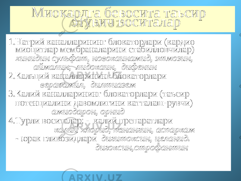 Миокардга бевосита таъсир этувич воситалар 1.Натрий каналларининг блокаторлари (кардио миоцитлар мембраналарини стабилловчилар) хинидин сульфат, новокаинамид, этмозин, аймалин, лидокаин, дифенин 2.Кальций каналларининг блокаторлари верапамил, дилтиазем 3.Калий каналларининг блокаторлари (таъсир потенциалини давомлигини катталаш-рувчи) амиодарон, орнид 4.Турли воситалар: - калий препаратлари калий хлорид, панангин, аспаркам - юрак гликозидлари дигитоксин, целанид. дигоксин,строфантин 