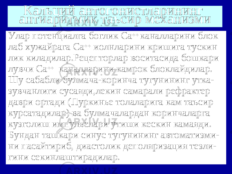 Кальций антогонистларининг антиаритмик таъсир механизми Улар потенциалга боглик Са ++ каналларини блок лаб хужайрага Са ++ иолнларини кришига тускин лик киладилар.Рецепторлар воситасида бошкари лувчи Са ++ каналларини камрок блоклайдилар. Шу сабабли булмача-коринча тугунининг утка- зувчанлиги сусаяди,лекин самарали рефрактер даври ортади (Пуркинье толаларига кам таъсир курсатадилар) ва булмачалардан коринчаларга кузголиш импульслари утиши кескин камаяди. Бундан ташкари синус тугунининг автоматизми- ни пасайтириб, диастолик деполяризация тезли- гини секинлаштирадилар. 