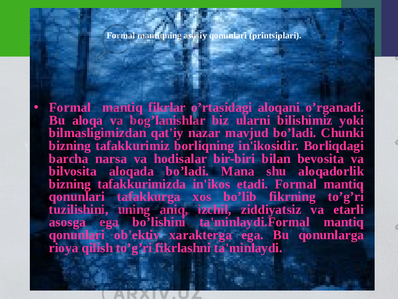 Formal mantiqning asosiy qonunlari (printsiplari). • Formal mantiq fikrlar o’rtasidagi aloqani o’rganadi . Bu aloqa va bog’lanishlar biz ularni bilishimiz yoki bilmasligimizdan qat&#39;iy nazar mavjud bo’ladi. Chunki bizning tafakkurimiz borliqning in&#39;ikosidir. Borliqdagi barcha narsa va hodisalar bir-biri bilan bеvosita va bilvosita aloqada bo’ladi. Mana shu aloqadorlik bizning tafakkurimizda in&#39;ikos etadi. Formal mantiq qonunlari tafakkurga xos bo’lib fikrning to’g’ri tuzilishini, uning aniq, izchil, ziddiyatsiz va еtarli asosga ega bo’lishini ta&#39;minlaydi.Formal mantiq qonunlari ob&#39;еktiv xaraktеrga ega. Bu qonunlarga rioya qilish to’g’ri fikrlashni ta&#39;minlaydi. 