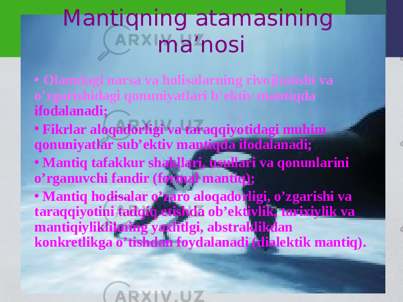 Mantiqning atamasining ma ’nosi • Olamdagi narsa va holisalarning rivojlanishi va o’zgarishidagi qonuniyatlari b’ektiv mantiqda ifodalanadi; • Fikrlar aloqadorligi va taraqqiyotidagi muhim qonuniyatlar sub’ektiv mantiqda ifodalanadi; • Mantiq tafakkur shakllari, usullari va qonunlarini o’rganuvchi fandir (formal mantiq); • Mantiq hodisalar o’zaro aloqadorligi, o’zgarishi va taraqqiyotini tadqiq etishda ob’ektivlik, tarixiylik va mantiqiyliklikning yaxlitlgi, abstraklikdan konkretlikga o’tishdan foydalanadi (dialektik mantiq). 