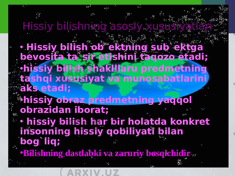 Hissiy bilishning asosiy xususiyatlari • Hissiy bilish ob`ektning sub`ektga bevosita ta`sir etishini taqozo etadi; • hissiy bilish shaklllaru predmetning tashqi xususiyat va munosabatlarini aks etadi; • hissiy obraz predmetning yaqqol obrazidan iborat; • hissiy bilish har bir holatda konkret insonning hissiy qobiliyati bilan bog`liq; • Bilishning dastlabki va zaruriy bosqichidir 