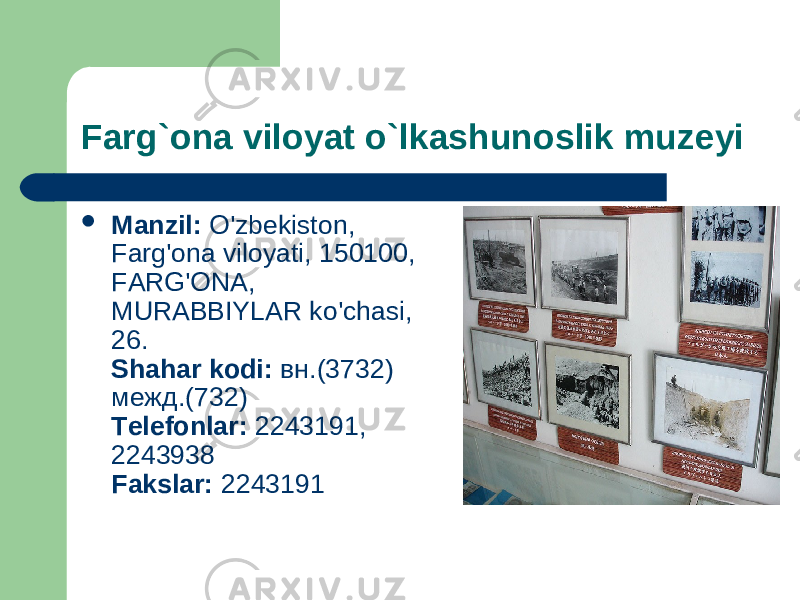 Farg ` ona viloyat o ` lkashunoslik muzeyi  Manzil: O&#39;zbekiston, Farg&#39;ona viloyati, 150100, FARG&#39;ONA, MURABBIYLAR ko&#39;chasi, 26. Shahar kodi: вн.(3732) межд.(732) Telefonlar: 2243191, 2243938 Fakslar: 2243191 