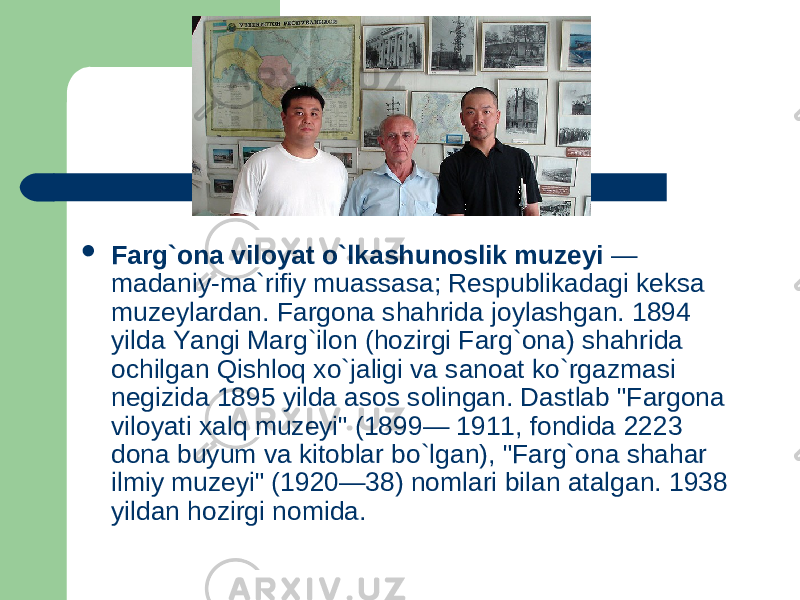  Farg`ona viloyat o`lkashunoslik muzeyi — madaniy-ma ` rifiy muassasa; Respublikadagi keksa muzeylardan. Fargona shahrida joylashgan. 1894 yilda Yangi Marg`ilon (hozirgi Farg`ona) shahrida ochilgan Qishloq xo`jaligi va sanoat ko`rgazmasi negizida 1895 yilda asos solingan. Dastlab &#34;Fargona viloyati xalq muzeyi&#34; (1899— 1911, fondida 2223 dona buyum va kitoblar bo`lgan), &#34;Farg`ona shahar ilmiy muzeyi&#34; (1920—38) nomlari bilan atalgan. 1938 yildan hozirgi nomida. 