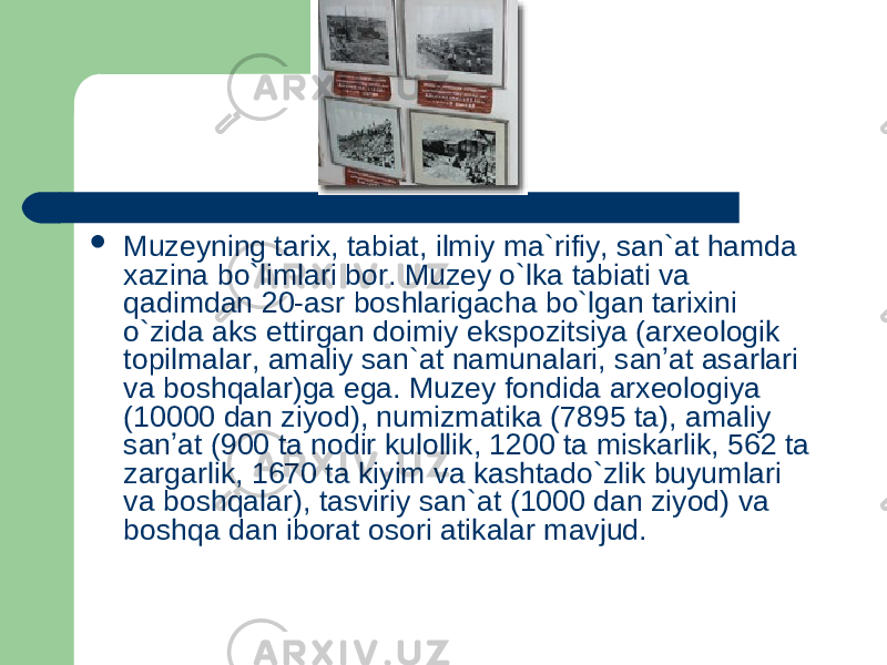  Muzeyning tarix, tabiat, ilmiy ma ` rifiy, san ` at hamda xazina bo`limlari bor. Muzey o`lka tabiati va qadimdan 20-asr boshlarigacha bo`lgan tarixini o`zida aks ettirgan doimiy ekspozitsiya (arxeologik topilmalar, amaliy san ` at namunalari, sanʼat asarlari va boshqalar)ga ega. Muzey fondida arxeologiya (10000 dan ziyod), numizmatika (7895 ta), amaliy sanʼat (900 ta nodir kulollik, 1200 ta miskarlik, 562 ta zargarlik, 1670 ta kiyim va kashtado`zlik buyumlari va boshqalar), tasviriy san ` at (1000 dan ziyod) va boshqa dan iborat osori atikalar mavjud. 