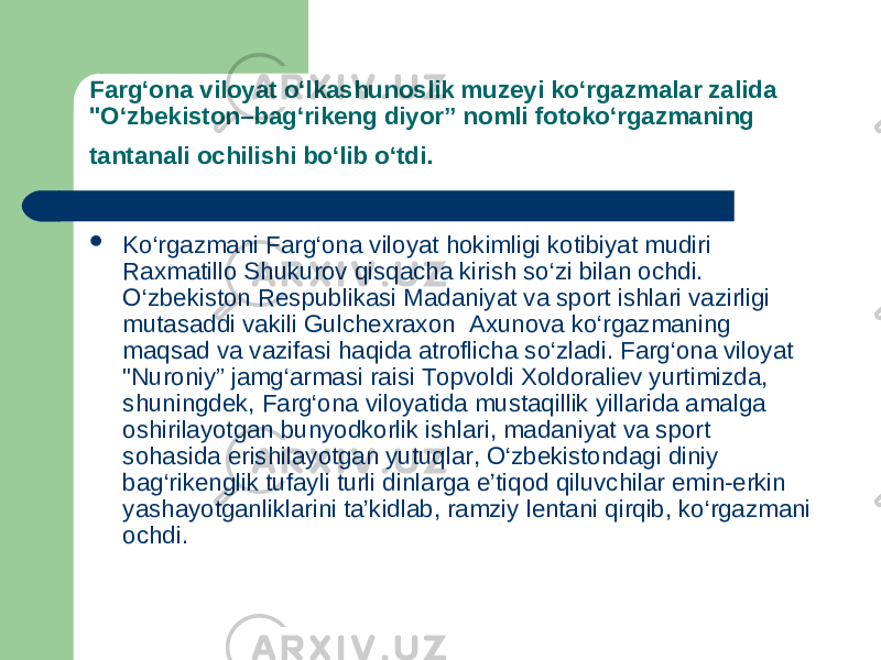 Farg‘ona viloyat o‘lkashunoslik muzeyi ko‘rgazmalar zalida &#34;O‘zbekiston–bag‘rikeng diyor” nomli fotoko‘rgazmaning tantanali ochilishi bo‘lib o‘tdi.  Ko‘rgazmani Farg‘ona viloyat hokimligi kotibiyat mudiri Raxmatillo Shukurov qisqacha kirish so‘zi bilan ochdi. O‘zbekiston Respublikasi Madaniyat va sport ishlari vazirligi mutasaddi vakili Gulchexraxon  Axunova ko‘rgazmaning maqsad va vazifasi haqida atroflicha so‘zladi. Farg‘ona viloyat &#34;Nuroniy” jamg‘armasi raisi Topvoldi Xoldoraliev yurtimizda, shuningdek, Farg‘ona viloyatida mustaqillik yillarida amalga oshirilayotgan bunyodkorlik ishlari, madaniyat va sport sohasida erishilayotgan yutuqlar, O‘zbekistondagi diniy bag‘rikenglik tufayli turli dinlarga e’tiqod qiluvchilar emin-erkin yashayotganliklarini ta’kidlab, ramziy lentani qirqib, ko‘rgazmani ochdi. 