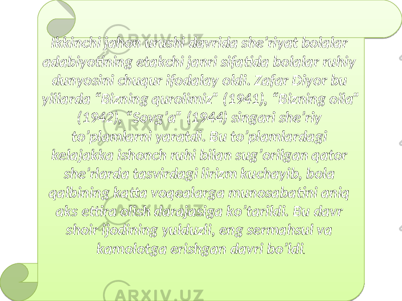 Ikkinchi jahon urushi davrida she ’ riyat bolalar adabiyotining etakchi janri sifatida bolalar ruhiy dunyosini chuqur ifodalay oldi . Zafar Diyor bu yillarda “ Bizning qurolimiz ” (1941), “ Bizning oila ” (1942), “ Sovg ’ a ” (1944) singari she ’ riy to ’ plamlarni yaratdi . Bu to ’ plamlardagi kelajakka ishonch ruhi bilan sug ’ orilgan qator she ’ rlarda tasvirdagi lirizm kuchayib , bola qalbining katta voqealarga munosabatini aniq aks ettira olish darajasiga ko ’ tarildi . Bu davr shoir ijodining yulduzli , eng sermahsul va kamolotga erishgan davri bo ’ ldi .29 10 04 02 0C 19 01 0807 05 230711 28 2307 28 2A2B2C 24 10 02 2805 13 10 04 1509 10 30 19 231D 10 30 1718 10 09 13 10 04 1F05 0A 20 02 10 1502 19 231D 13 1F05 18 17 10 0B 01 