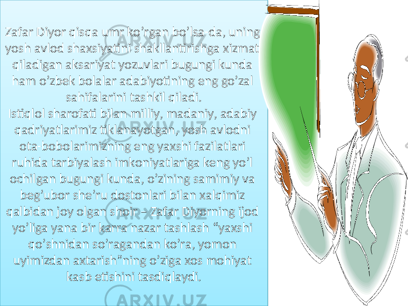 Zafar Diyor qisqa umr ko ’ rgan bo ’ lsa - da , uning yosh avlod shaxsiyatini shakllantirishga xizmat qiladigan aksariyat yozuvlari bugungi kunda ham o ’ zbek bolalar adabiyotining eng go ’ zal sahifalarini tashkil qiladi . Istiqlol sharofati bilan milliy , madaniy , adabiy qadriyatlarimiz tiklanayotgan , yosh avlodni ota - bobolarimizning eng yaxshi fazilatlari ruhida tarbiyalash imkoniyatlariga keng yo ’ l ochilgan bugungi kunda , o ’ zining samimiy va beg ’ ubor she ’ ru dostonlari bilan xalqimiz qalbidan joy olgan shoir – Zafar Diyorning ijod yo ’ liga yana bir karra nazar tashlash “ yaxshi qo ’ shnidan so ’ ragandan ko ’ ra , yomon uyimizdan axtarish ” ning o ’ ziga xos mohiyat kasb etishini tasdiqlaydi . 37 05 06 05 071F08 36 1708 1301 0F0C09 12 1609070817 030818 05 151D04 05 15 1F 22 28 1301 18 1301 0817081D09 16081706 1301 12 11 36 1D11 06 05 0701 11 1301 11 05 15090C090C 1D 05 0F1D11 05 06 160807 01 37 12 05 07 01 12 1611 05 1F030C0917080C01 05 06 05 06 1301 12 0F12 3B 0C090C0E01 05 15 1E081F1D01 22 