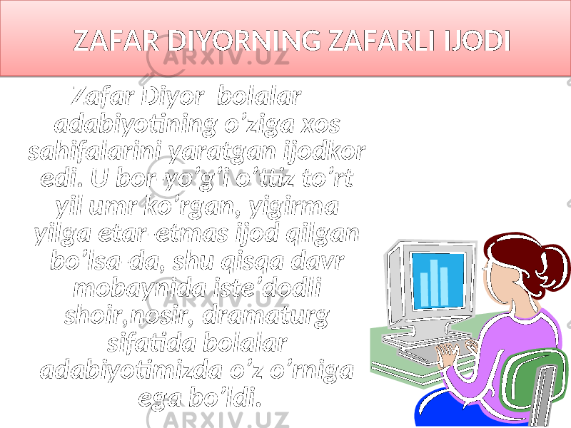 ZAFAR DIYORNING ZAFARLI IJODI Zafar Diyor bolalar adabiyotining o’ziga xos sahifalarini yaratgan ijodkor edi. U bor-yo’g’i o’ttiz to’rt yil umr ko’rgan, yigirma yilga etar-etmas ijod qilgan bo’lsa-da, shu qisqa davr mobaynida iste’dodli shoir,nosir, dramaturg sifatida bolalar adabiyotimizda o’z o’rniga ega bo’ldi.08 