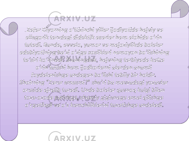 . Zafar Diyorning o’ttizinchi yillar ijodiyotida hajviy va allegorik tarzdagi didaktik asarlar ham alohida o’rin tutadi. Bunda, avvalo, yumor va majoziylikda bolalar adabiyotining ba’zi o’ziga xosliklari namoyon bo’lishining ta’siri ko’rinadi. Shuningdek, hajvning tarbiyada katta o’rin tutishi ham ijodkorlarni ulardan unumli foydalanishga undagan bo’lishi tabiiy bir holdir. Shoirning “Zarar emasmi?” she’ri bu mavzudagi yozuvlar orasida ajralib turadi. Unda bolalar quvnoq kulgi bilan toza-ozoda yurishga, shaxsiy gigienaga amal qilishga o’rgatiladi va o’z kamchiliklarini tuzatishga undaladi.22 0102 02 151D 02 1502 09 0309 24 09 1509 09 