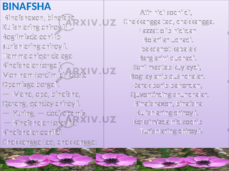 Atir hidi sochildi, Chakkangga taq, chakkangga. Lazzat olib hididan Bolarilar uchadi. Ipakqanot kapalak Barglarini quchadi. Seni maqtab kuylaydi, Bog&#39; aylanib qushchalar. Darak berib bahordan, Quvontirding shunchalar. Binafshaxon, binafsha Kulishlaring chiroyli. Ko&#39;ksimizda hid sochib Turishlaring chiroyli! BINAFSHA Binafshaxon, binafsha Kulishlaring chiroyli: Bog&#39;imizda ochilib Turishlaring chiroyli. Hamma chiqar dalaga Binafshalar tergali, Men ham terdim bir dasta Opamizga bergali. — Mana, opa, binafsha, Qarang, qanday chiroyli. — Yuring, — dedi opamiz, — Binafshalar teraylik. Binafshalar ochildi Chakkangga taq, chakkangga:232406 26 27081515080B 14 28 14 02 14 2B 1C 14 2E 2E 10 01 2A 01 1409 2E 14 10 300818 14 31 32 330101 31 1C0806080C 33 0101 0D 01 33 1409 14 26 