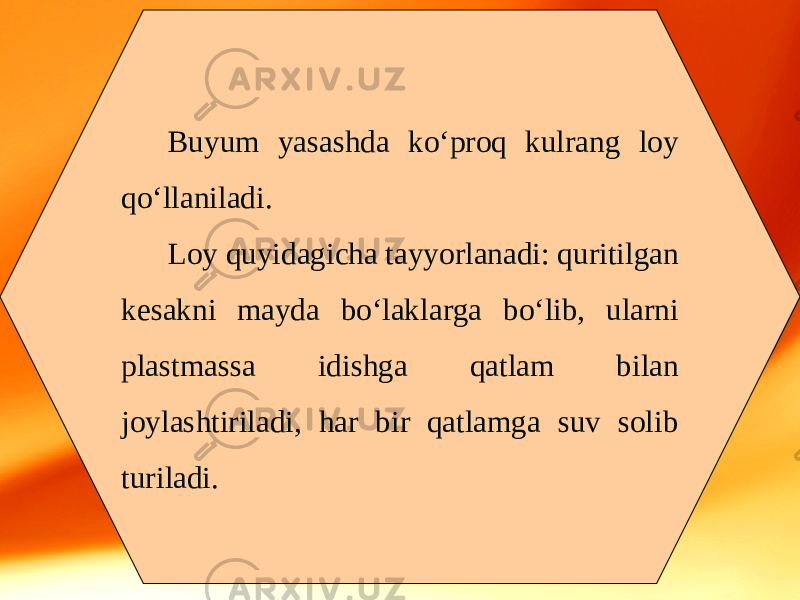 Buyum yasashda ko‘proq kulrang loy qo‘llaniladi. Loy quyidagicha tayyorlanadi: quritilgan kesakni mayda bo‘laklarga bo‘lib, ularni plastmassa idishga qatlam bilan joylashtiriladi, har bir qatlamga suv solib turiladi. 