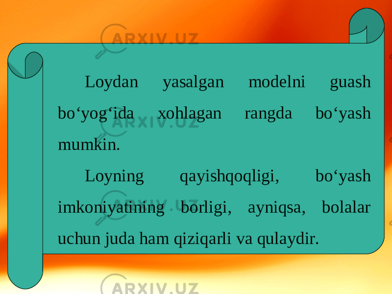 Loydan yasalgan modelni guash bo‘yog‘ida xohlagan rangda bo‘yash mumkin. Loyning qayishqoqligi, bo‘yash imkoniyatining borligi, ayniqsa, bolalar uchun juda ham qiziqarli va qulaydir. 