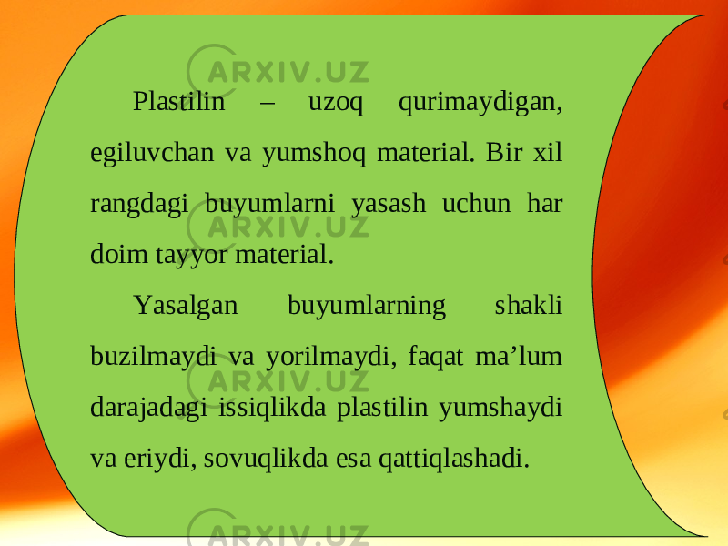 Plastilin – uzoq qurimaydigan, egiluvchan va yumshoq material. Bir xil rangdagi buyumlarni yasash uchun har doim tayyor material. Yasalgan buyumlarning shakli buzilmaydi va yorilmaydi, faqat ma’lum darajadagi issiqlikda plastilin yumshaydi va eriydi, sovuqlikda esa qattiqlashadi. 