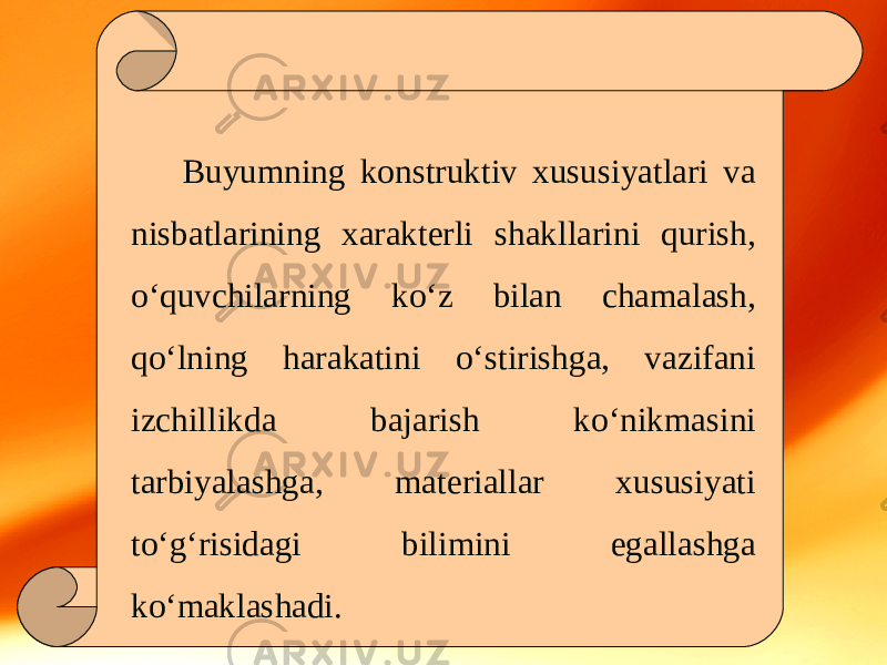 Buyumning konstruktiv xususiyatlari va nisbatlarining xarakterli shakllarini qurish, o‘quvchilarning ko‘z bilan chamalash, qo‘lning harakatini o‘stirishga, vazifani izchillikda bajarish ko‘nikmasini tarbiyalashga, materiallar xususiyati to‘g‘risidagi bilimini egallashga ko‘maklashadi. 