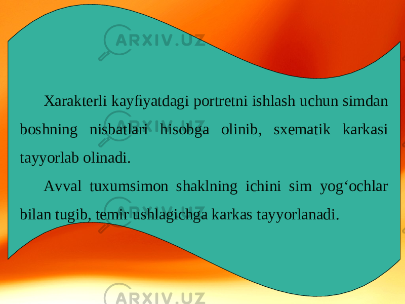 Xarakterli kayﬁyatdagi portretni ishlash uchun simdan boshning nisbatlari hisobga olinib, sxematik karkasi tayyorlab olinadi. Avval tuxumsimon shaklning ichini sim yog‘ochlar bilan tugib, temir ushlagichga karkas tayyorlanadi. 