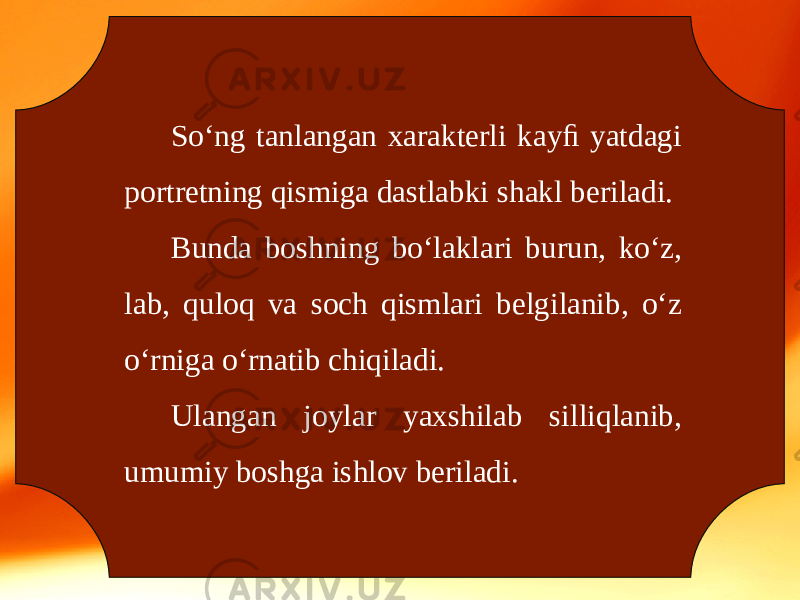 So‘ng tanlangan xarakterli kayﬁ yatdagi portretning qismiga dastlabki shakl beriladi. Bunda boshning bo‘laklari burun, ko‘z, lab, quloq va soch qismlari belgilanib, o‘z o‘rniga o‘rnatib chiqiladi. Ulangan joylar yaxshilab silliqlanib, umumiy boshga ishlov beriladi. 