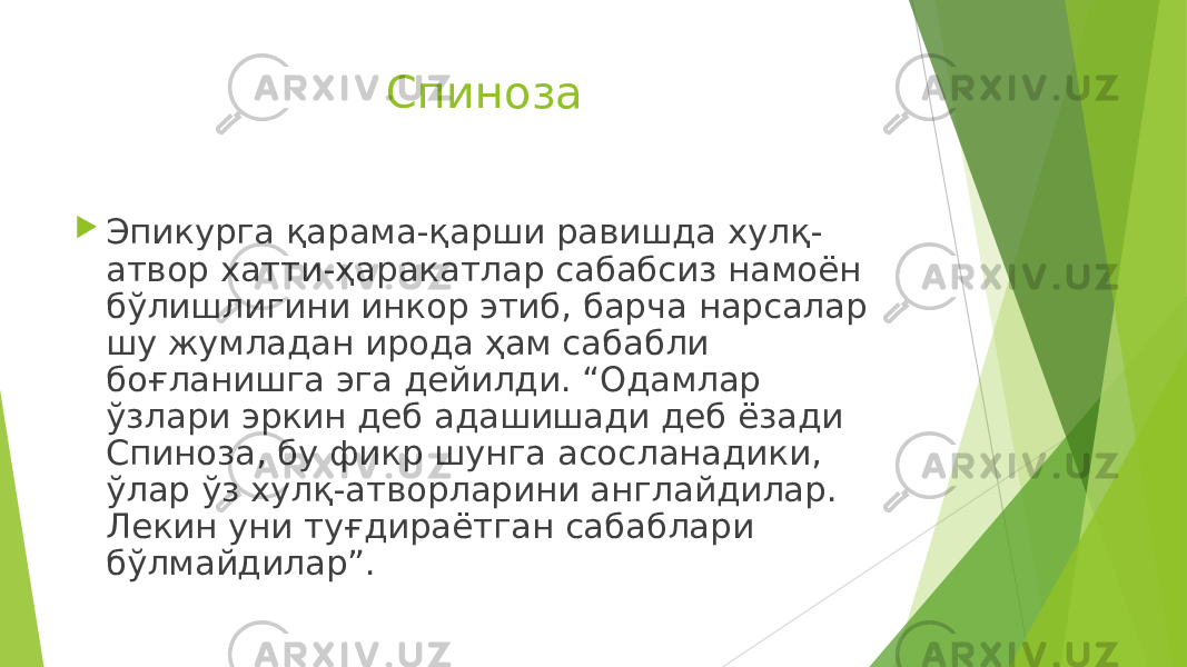 Спиноза  Эпикурга қарама-қарши равишда хулқ- атвор хатти-ҳаракатлар сабабсиз намоён бўлишлигини инкор этиб, барча нарсалар шу жумладан ирода ҳам сабабли боғланишга эга дейилди. “Одамлар ўзлари эркин деб адашишади деб ёзади Спиноза, бу фикр шунга асосланадики, ўлар ўз хулқ-атворларини англайдилар. Лекин уни туғдираётган сабаблари бўлмайдилар”. 