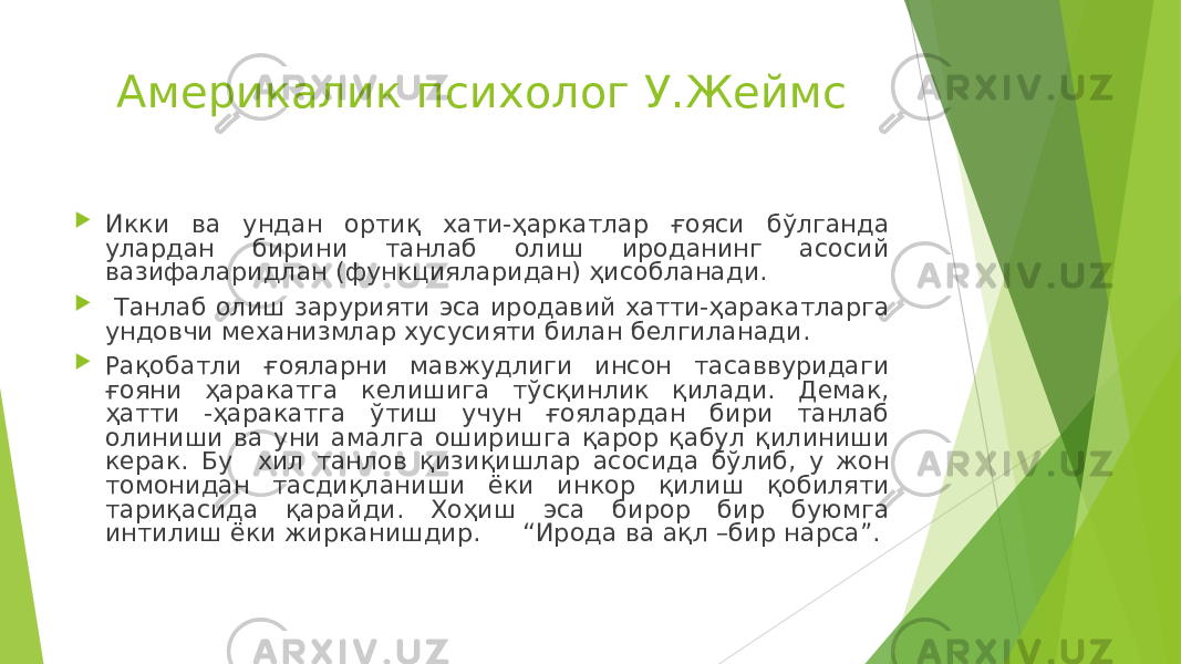 Америкалик психолог У.Жеймс  Икки ва ундан ортиқ хати-ҳаркатлар ғояси бўлганда улардан бирини танлаб олиш ироданинг асосий вазифаларидлан (функцияларидан) ҳисобланади.  Танлаб олиш зарурияти эса иродавий хатти-ҳаракатларга ундовчи механизмлар хусусияти билан белгиланади.  Рақобатли ғояларни мавжудлиги инсон тасаввуридаги ғояни ҳаракатга келишига тўсқинлик қилади. Демак, ҳатти -ҳаракатга ўтиш учун ғоялардан бири танлаб олиниши ва уни амалга оширишга қарор қабул қилиниши керак. Бу хил танлов қизиқишлар асосида бўлиб, у жон томонидан тасдиқланиши ёки инкор қилиш қобиляти тариқасида қарайди. Хоҳиш эса бирор бир буюмга интилиш ёки жирканишдир. “Ирода ва ақл –бир нарса”. 