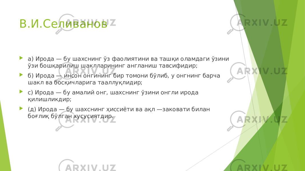 В.И.Селиванов  а) Ирода — бу шахснинг ўз фаолиятини ва ташқи оламдаги ўзини ўзи бошқарилиш шаклларининг англаниш тавсифидир;  б ) Ирода — инсон онгининг бир томони бўлиб, у онгнинг барча шакл ва босқичларига тааллуқлидир;  с) Ирода — бу амалий онг, шахснинг ўзини онгли ирода қилишликдир;  ( д ) Ирода — бу шахснинг ҳиссиёти ва ақл —заковати билан боғлиқ бўлган хусусиятдир. 