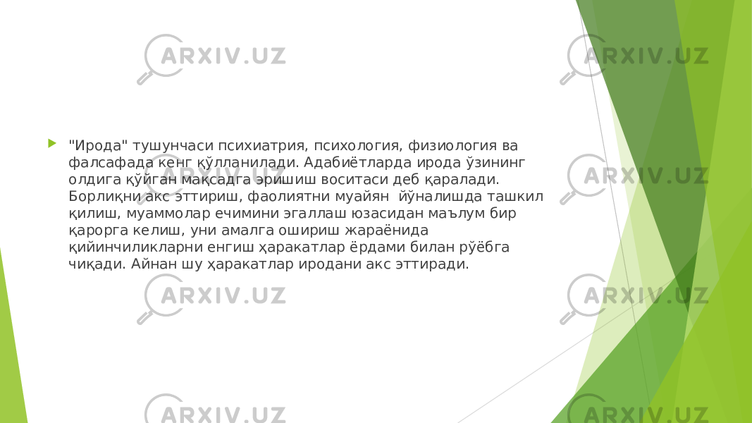  &#34;Ирода&#34; тушунчаси психиатрия, психология, физиология ва фалсафада кенг қўллан ила ди. Адабиётларда ирода ўзининг олдига қўйган мақсадга эришиш воситаси деб қаралади. Борлиқни акс эттириш, фаолиятни муайян йўналишда ташкил қилиш, муаммолар ечимини эгаллаш юзасидан маълум бир қарорга келиш, уни амалга ошириш жараёнида қийинчиликларни енгиш ҳаракатлар ёрдами билан рўёбга чиқади. Айнан шу ҳаракатлар иродани акс эттиради. 