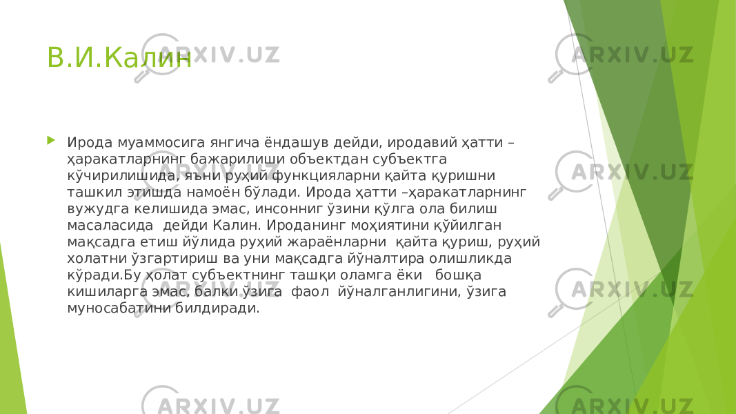 В.И.Калин  Ирода муаммосига янгича ёндашув дейди, иродавий ҳатти – ҳаракатларнинг бажарилиши объектдан субъектга кўчирилишида, яъни руҳий функцияларни қайта қуришни ташкил этишда намоён бўлади. Ирода ҳатти –ҳаракатларнинг вужудга келишида эмас, инсонниг ўзини қўлга ола билиш масаласида дейди Калин. Ироданинг моҳиятини қўйилган мақсадга етиш йўлида руҳий жараёнларни қайта қуриш, руҳий холатни ўзгартириш ва уни мақсадга йўналтира олишликда кўради.Бу ҳолат субъектнинг ташқи оламга ёки бошқа кишиларга эмас, балки ўзига фаол йўналганлигини, ўзига муносабатини билдиради. 