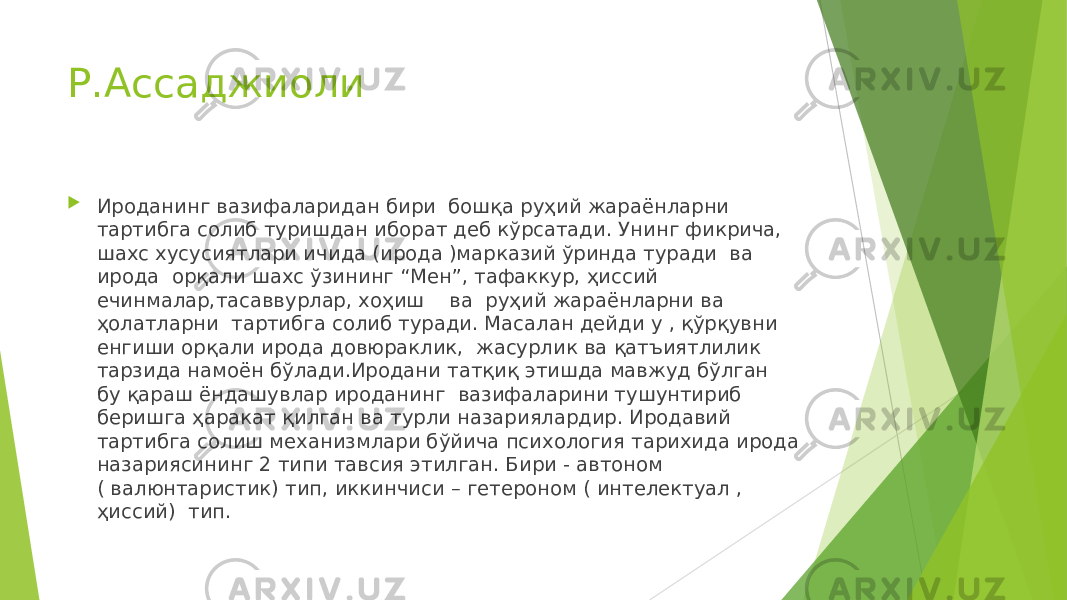 Р.Ассаджиоли  Ироданинг вазифаларидан бири бошқа руҳий жараёнларни тартибга солиб туришдан иборат деб кўрсатади. Унинг фикрича, шахс хусусиятлари ичида (ирода )марказий ўринда туради ва ирода орқали шахс ўзининг “Мен”, тафаккур, ҳиссий ечинмалар,тасаввурлар, хоҳиш ва руҳий жараёнларни ва ҳолатларни тартибга солиб туради. Масалан дейди у , қўрқувни енгиши орқали ирода довюраклик, жасурлик ва қатъиятлилик тарзида намоён бўлади.Иродани татқиқ этишда мавжуд бўлган бу қараш ёндашувлар ироданинг вазифаларини тушунтириб беришга ҳаракат қилган ва турли назариялардир. Иродавий тартибга солиш механизмлари бўйича психология тарихида ирода назариясининг 2 типи тавсия этилган. Бири - автоном ( валюнтаристик) тип, иккинчиси – гетероном ( интелектуал , ҳиссий) тип. 