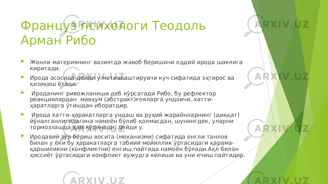 Француз психологи Теодоль Арман Рибо  Жонли материянинг вазиятда жавоб беришини оддий ирода шаклига киритади.  Ирода асосида дейди у мотивлаштирувчи куч сифатида эҳтирос ва қизиқиш ётади.  Ироданинг ривожланиши деб кўрсатади Рибо, бу рефлектор реакциялардан мавҳум (абстракт)ғояларга ундовчи, хатти- ҳаратларга ўтишдан иборатдир.  Ирода хатти-ҳаракатларга ундаш ва руҳий жараёнларнинг (диққат) йўналганлигидагина намоён бўлиб қолмасдан, шунингдек, уларни тормозлашда ҳам кўринади, дейди у.  Иродавий зўр бериш восита (механизми) сифатида онгли танлов билан у ёки бу ҳаракатларга табиий мойиллик ўртасидаги қарама- қаршиликни (конфликтни) енгиш пайтида намоён бўлади.Ақл билан ҳиссиёт ўртасидаги конфликт вужудга келиши ва уни ечиш пайтидир. 