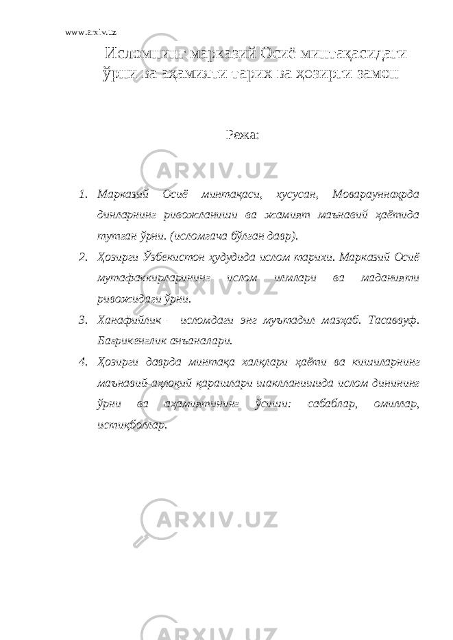 www.arxiv.uz Исломнинг марказий Осиё минтақасидаги ўрни ва аҳамияти тарих ва ҳозирги замон Режа: 1. Марказий Осиё минтақаси, хусусан, Моварауннаҳрда динларнинг ривожланиши ва жамият маънавий ҳаётида тутган ўрни. ( исломгача б ў лган давр ). 2. Ҳ озирги Ў збекистон ҳ удудида ислом тарихи. Марказий Осиё мутафаккирларининг ислом илмлари ва маданияти ривожидаги ў рни. 3. Ханафийлик – исломдаги энг муътадил маз ҳ аб. Тасаввуф. Ба ғ рикенглик анъаналари. 4. Ҳ озирги даврда минтақа халқлари ҳ аёти ва кишиларнинг маънавий-а ҳ лоқий қарашлари шаклланишида ислом динининг ў рни ва а ҳ амиятининг ў сиши: сабаблар, омиллар, истиқболлар. 