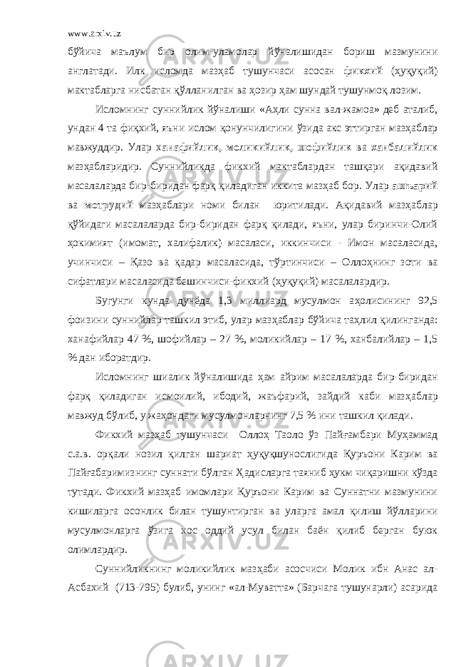 www.arxiv.uz б ў йича маълум бир олим-уламолар й ў налишидан бориш мазмунини англатади. Илк исломда маз ҳ аб тушунчаси асосан фикхий ( ҳ уқуқий) мактабларга нисбатан қ ў лланилган ва ҳ озир ҳ ам шундай тушунмоқ лозим. Исломнинг суннийлик й ў налиши «А ҳ ли сунна вал-жамоа» деб аталиб, ундан 4 та фи қ хий, яъни ислом қонунчилигини ў зида акс эттирган маз ҳ аблар мавжуддир. Улар х анафийлик, моликийлик, шофийлик ва ханбалийлик маз ҳ абларидир. Суннийликда фи к хий мактаблардан ташқари ақидавий масалаларда бир-биридан фарқ қиладиган иккита маз ҳ аб бор. Улар ашъарий ва мотрудий маз ҳ аблари номи билан юритилади. Ақидавий маз ҳ аблар қ ў йидаги масалаларда бир-биридан фарқ қилади, яъни, улар биринчи-Олий ҳ окимият (имомат, халифалик) масаласи, иккинчиси - Имон масаласида, учинчиси – Қазо ва қадар масаласида, т ў ртинчиси – Олло ҳ нинг зоти ва сифатлари масаласида бешинчиси-фикхий ( ҳ уқуқий) масалалардир. Бугунги кунда дунёда 1,3 миллиард мусулмон а ҳ олисининг 92,5 фоизини суннийлар ташкил этиб, улар маз ҳ аблар б ў йича та ҳ лил қилинганда: ханафийлар 47 %, шофийлар – 27 %, моликийлар – 17 %, ханбалийлар – 1,5 % дан иборатдир. Исломнинг шиалик й ў налишида ҳ ам айрим масалаларда бир-биридан фарқ қиладиган исмоилий, ибодий, жаъфарий, зайдий каби маз ҳ аблар мавжуд б ў либ, у жа ҳ ондаги мусулмонларнинг 7,5 % ини ташкил қилади. Фикхий маз ҳ аб тушунчаси Олло ҳ Таоло ў з Пай ғ амбари Му ҳ аммад с.а.в. орқали нозил қилган шариат ҳ уқуқшунослигида Қуръони Карим ва Пай ғ абаримизнинг суннати б ў лган Ҳ адисларга таяниб ҳ укм чиқаришни к ў зда тутади. Фикхий маз ҳ аб имомлари Қуръони Карим ва Суннатни мазмунини кишиларга осонлик билан тушунтирган ва уларга амал қилиш й ў лларини мусулмонларга ў зига хос оддий усул билан баён қилиб берган буюк олимлардир. Суннийликнинг моликийлик маз ҳ аби асосчиси Молик ибн Анас ал- Асбахий (713-795) булиб, унинг «ал-Муватта» (Барчага тушунарли) асарида 