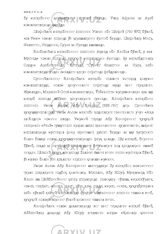 www.arxiv.uz бу мас ҳ абнинг қарашларини асослаб беради. Улар Африка ва Араб мамлакатларида яшайди. Шофийлик маз ҳ абининг асосчиси Усмон ибн Шофий (767-820) б ў либ, «ал-Умм» номли асарида ў з қарашларини ёритиб беради. Шофийлар Миср, Фаластин, Иордания, Сурия ва Ироқда яшашади. Ханбалийлик мазхабининг асосчиси А ҳ мад ибн Ханбал б ў либ, у «ал- Муснад» номли асарида ҳ уқуқий масалаларни ёритади. Бу маз ҳ абдагилар Саудия Арабистонида, Қатарда, Сурия, Фаластин ва Ироқ каби мамлакатларда ундан амалдаги қонун сифатида фойдаланади. Суннийликнинг Ханафийлик маз ҳ аби исломга эъти қ од қ илувчи мамлакатларда, ислом қ онунчилиги сифатида жуда кенг тарқалган. Жумладан, Марказий Осиё мамлакатлари, Ў збекистон мусулмонлари ҳ ам шу маз ҳ аб асосида шариат қонунларига суянади. Ханафийлик маз ҳ абини асосчиси Имом Аъзам Абу Ханифа (699-767) дир. Суннийлик ҳ уқуқшунослигида Имом Аъзам мактаби ҳ адисларга таянганлиги учун «А ҳ л ал-Хадис» номини олади. Умумий тарзда Абу Ханифанинг ҳ уқуқий назарияси «Раъй» тушунчаси ор қ али шахс эркинлигини ҳ урматлаган, шариат масалаларида муста қ ил фикр юритишга рухсат беради ва шу хусусияти билан бош қ а ислом ҳ уқуқшуносларидан фарқ қилади. Шу маз ҳ аб, биринчи б ў либ, савдо ва иқтисодий со ҳ алардаги битимларга оид қоидаларни ишлаб чиққан. Шахсий ҳ уқуқ доирасида бало ғ ат ёшига етган инсон мустақил б ў либ, ў з мулки билан ў зи ҳ о ҳла ган нарсани қилиши мумкин. Имом Аъзам Абу Ханифанинг шогирдлари бу маз ҳ абни жамиятнинг турли со ҳ аларига тадбиқ қилганлар. Масалан, Абу Юсуф Му ҳ аммад Ибн Хасан аш-Шайбонийнинг қатор асарларида солиқлар т ў лаш, меросх ў рлик, номоз, та ҳ орат, жаноза, закот, р ў за, ҳ аж, савдо, мерос, нико ҳ , ҳ уқуқбузарлик каби к ў плаб ҳ аётий масалаларда фуқаро кодексининг асосини ташкил этиб, ҳ уқуқий исло ҳо тларнинг ў звий қисмини ташкил этган. Ханафийлик ислом давлатларида энг кенг тарқалган маз ҳ аб б ў либ, Аббосийлар даврида Абу Юсуф эгаллаган мақом «Қозилар қозиси» 