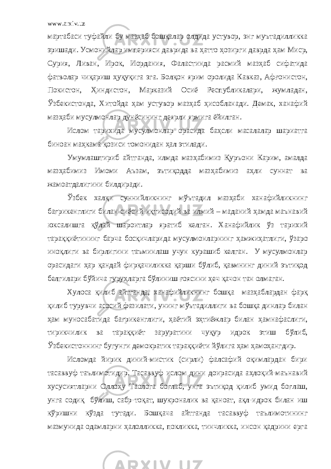 www.arxiv.uz мартабаси туфайли бу маз ҳ аб бошқалар олдида устувор, энг муътадилликка эришади. Усмонийлар империяси даврида ва ҳ атто ҳ озирги даврда ҳ ам Миср, Сурия, Ливан, Ирок, Иордания, Фаластинда расмий маз ҳ аб сифатида фатволар чиқариш ҳ уқуқига эга. Болқон ярим оролида Кавказ, Аф ғ онистон, Покистон, Ҳ индистон, Марказий Осиё Республикалари, жумладан, Ў збекистонда, Хитойда ҳ ам устувор маз ҳ аб ҳ исобланади. Демак, ханафий маз ҳ аби мусулмонлар дунёсининг деярли ярмига ёйилган. Ислом тарихида мусулмонлар орасида ба ҳ сли масалалар шариатга биноан ма ҳ кама қозиси томонидан ҳ ал этилади. Умумлаштириб айтганда, илмда маз ҳ абимиз Қуръони Карим, амалда маз ҳ абимиз Имоми Аъзам, эътиқодда маз ҳ абимиз а ҳ ли суннат ва жамоатдалигини билдиради. Ў збек халқи суннийликнинг м ў ътадил маз ҳ аби ханафийликнинг ба ғ рикенглиги билан сиёсий-иқтисодий ва илмий – маданий ҳ амда маънавий юксалишга қ ў лай шароитлар яратиб келган. Ханафийлик ў з тарихий тараққиётининг барча босқичларида мусулмонларнинг ҳ амжи ҳ атлиги, ў заро иноқлиги ва бирлигини таъминлаш учун курашиб келган. У мусулмонлар орасидаги ҳ ар қандай фирқачиликка қарши б ў либ, қавмнинг диний эътиқод белгилари б ў йича гуру ҳ ларга б ў линиш ғ оясини ҳ еч қачон тан олмаган. Хулоса қилиб айтганда, ханафийликнинг бошқа маз ҳ аблардан фарқ қилиб турувчи асосий фазилати, унинг м ў ътадиллиги ва бошқа динлар билан ҳ ам муносабатида ба ғ рикенглиги, ҳ аётий э ҳ тиёжлар билан ҳ амнафаслиги, тирикчилик ва тараққиёт заруратини чуқур идрок этиш б ў либ, Ў збекистоннинг бугунги демократик тараққиёти й ў лига ҳ ам ҳ амо ҳ ангдир. Исломда йирик диний-мистик (сирли) фалсафий оқимлардан бири тасаввуф таълимотидир. Тасаввуф ислом дини доирасида а ҳ лоқий-маънавий хусусиятларни Олло ҳ у Таолога бо ғ лаб, унга эътиқод қилиб умид бо ғ лаш, унга содиқ б ў лиш, сабр-тоқат, шукроналик ва қаноат, ақл-идрок билан иш к ў ришни к ў зда тутади. Бошқача айтганда тасаввуф таълимотининг мазмунида одамларни ҳ алолликка, покликка, тинчликка, инсон қадрини ерга 