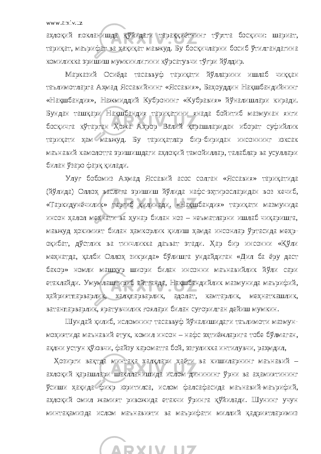 www.arxiv.uz аҳлоқий покланишда қўйидаги тараққиётнинг тўртта босқичи: шариат, тариқат, маърифат ва ҳақиқат мавжуд. Бу босқичларни босиб ўтилгандагина комиликка эришиш мумкинлигини кўрсатувчи тўғри йўлдир. Марказий Осиёда тасаввуф тариқати йўлларини ишлаб чиққан таълимотларга Аҳмад Яссавийнинг «Яссавия», Баҳоуддин Нақшбандийнинг «Нақшбандия», Нажмиддий Кубронинг «Кубравия» йўналишлари киради. Бундан ташқари Нақшбандия тариқатини янада бойитиб мазмунан янги босқичга кўтарган Ҳожа Аҳрор Валий қарашларидан иборат суфийлик тариқати ҳам мавжуд. Бу тариқатлар бир-биридан инсоннинг юксак маънавий камолотга эришишдаги аҳлоқий тамойиллар, талаблар ва усуллари билан ўзаро фарқ қилади. Улуғ бобомиз Аҳмад Яссавий асос солган «Яссавия» тариқатида (йўлида) Оллоҳ васлига эришиш йўлида нафс-эҳтиросларидан воз кечиб, «Таркидунёчилик» тарғиб қилинади. «Нақшбандия» тариқати мазмунида инсон ҳалол меҳнати ва ҳунар билан ноз – неъматларни ишлаб чиқаришга, мавжуд ҳокимият билан ҳамкорлик қилиш ҳамда инсонлар ўртасида меҳр- оқибат, дўстлик ва тинчликка даъват этади. Ҳар бир инсонни «Қўли меҳнатда, қалби Оллоҳ зикрида» бўлишга ундайдиган «Дил ба ёру даст бакор» номли машҳур шиори билан инсонни маънавийлик йўли сари етаклайди. Умумлаштириб айтганда, Нақшбандийлик мазмунида маърифий, ҳайриятпарварлик, халқпарварлик, адолат, камтарлик, меҳнаткашлик, ватанпарварлик, яратувчилик ғоялари билан суғорилган дейиш мумкин. Шундай қилиб, исломнинг тасаввуф йўналишидаги таълимоти мазмун- моҳиятида маънавий етук, комил инсон – нафс эҳтиёжларига тобе бўлмаган, ақлни устун қўювчи, файзу кароматга бой, эзгуликка интилувчи, раҳмдил, Ҳозирги вақтда минтақа халқлари ҳаёти ва кишиларнинг маънавий – ахлоқий қарашлари шаклланишида ислом динининг ўрни ва аҳамиятининг ўсиши ҳақида фикр юритилса, ислом фалсафасида маънавий-маърифий, аҳлоқий омил жамият ривожида етакчи ўринга қўйилади. Шунинг учун минтақамизда ислом маънавияти ва маърифати миллий қадриятларимиз 