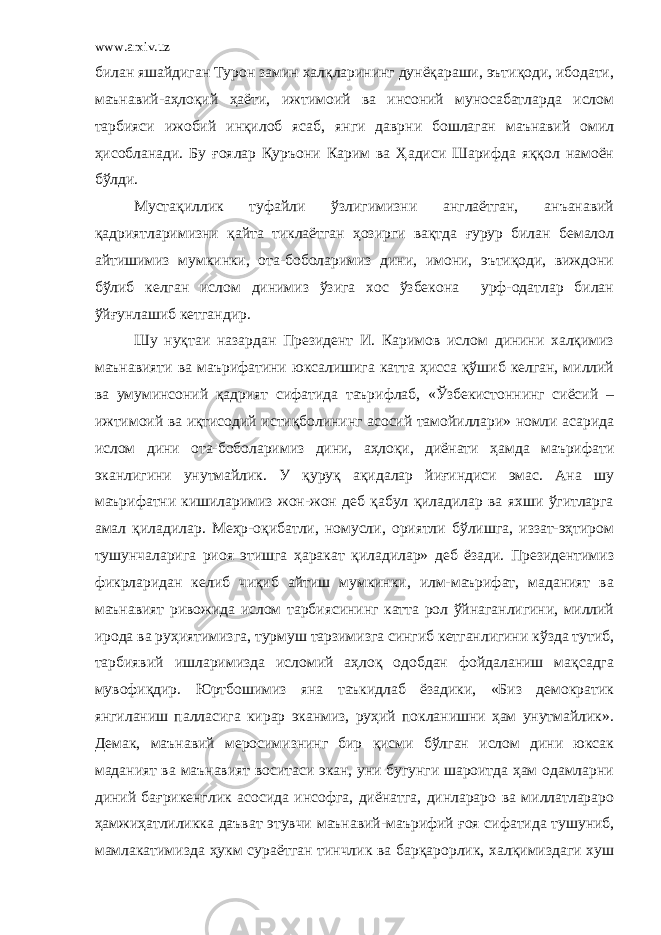 www.arxiv.uz билан яшайдиган Турон замин халқларининг дунёқараши, эътиқоди, ибодати, маънавий-аҳлоқий ҳаёти, ижтимоий ва инсоний муносабатларда ислом тарбияси ижобий инқилоб ясаб, янги даврни бошлаган маънавий омил ҳисобланади. Бу ғоялар Қуръони Карим ва Ҳадиси Шарифда яққол намоён бўлди. Мустақиллик туфайли ўзлигимизни англаётган, анъанавий қадриятларимизни қайта тиклаётган ҳозирги вақтда ғурур билан бемалол айтишимиз мумкинки, ота-боболаримиз дини, имони, эътиқоди, виждони бўлиб келган ислом динимиз ўзига хос ўзбекона урф-одатлар билан ўйғунлашиб кетгандир. Шу нуқтаи назардан Президент И. Каримов ислом динини халқимиз маънавияти ва маърифатини юксалишига катта ҳисса қўшиб келган, миллий ва умуминсоний қадрият сифатида таърифлаб, «Ўзбекистоннинг сиёсий – ижтимоий ва иқтисодий истиқболининг асосий тамойиллари» номли асарида ислом дини ота-боболаримиз дини, аҳлоқи, диёнати ҳамда маърифати эканлигини унутмайлик. У қуруқ ақидалар йиғиндиси эмас. Ана шу маърифатни кишиларимиз жон-жон деб қабул қиладилар ва яхши ўгитларга амал қиладилар. Меҳр-оқибатли, номусли, ориятли бўлишга, иззат-эҳтиром тушунчаларига риоя этишга ҳаракат қиладилар» деб ёзади. Президентимиз фикрларидан келиб чиқиб айтиш мумкинки, илм-маърифат, маданият ва маънавият ривожида ислом тарбиясининг катта рол ўйнаганлигини, миллий ирода ва руҳиятимизга, турмуш тарзимизга сингиб кетганлигини кўзда тутиб, тарбиявий ишларимизда исломий аҳлоқ одобдан фойдаланиш мақсадга мувофиқдир. Юртбошимиз яна таъкидлаб ёзадики, «Биз демократик янгиланиш палласига кирар эканмиз, руҳий покланишни ҳам унутмайлик». Демак, маънавий меросимизнинг бир қисми бўлган ислом дини юксак маданият ва маънавият воситаси экан, уни бугунги шароитда ҳам одамларни диний бағрикенглик асосида инсофга, диёнатга, динлараро ва миллатлараро ҳамжиҳатлиликка даъват этувчи маънавий- маърифий ғоя сифатида тушуниб, мамлакатимизда ҳукм сураётган тинчлик ва барқарорлик, халқимиздаги хуш 