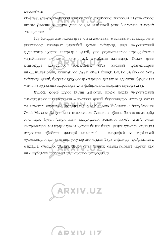 www.arxiv.uz кайфият, порлоқ келажакка ишонч каби ғояларнинг заминида халқимизнинг шонли ўтмиши ва ислом динини ҳам тарбиявий роли борлигини эътироф этмоқ лозим. Шу боисдан ҳам ислом динига халқимизнинг маънавияти ва маданияти тарихининг ажралмас таркибий қисми сифатида, унга умуминсоний қадриятлар нуқтаи назаридан қараб, уни умуммаънавий тараққиётимиз жараёнининг ажралмас қисми деб ҳисоблаш лозимдир. Ислом дини кишиларда камтарлик, аҳлоқийлик каби инсоний фазилатларни шакллантирадиган, кишиларни тўғри йўлга бошқарадиган тарбиявий омил сифатида қараб, бугунги ҳуқуқий демократик давлат ва адолатли фуқаролик жамияти қурилиши жараёнида кенг фойдаланиш мақсадга мувофиқдир. Хулоса қилиб шуни айтиш лозимки, ислом юксак умуминсоний фазилатларни шаклантириш – инсонни диний бағрикенглик асосида юксак маънавиятга чорловчи Президент Ислом Каримов Ўзбекистон Республикаси Олий Мажлис Қонунчилик палатаси ва Сенатини қўшма йиғилишида қайд этганидек, бугун бағри кенг, маърифатли исломни ниқоб қилиб олган экстремистик ғоялардан ҳимоя қилиш билан бирга, ундан ҳозирги истиқлол олдимизга қўяётган долзарб маънавий – маърифий ва тарбиявий муаммоларни ҳал қилишда устувор омилардан бири сифатида фойдалансак, мақсадга мувофиқ бўлади. Зеро, минг йиллик маънавиятимиз тарихи ҳам шак-шубҳасиз фикримиз тўғрилигини тасдиқлайди. 