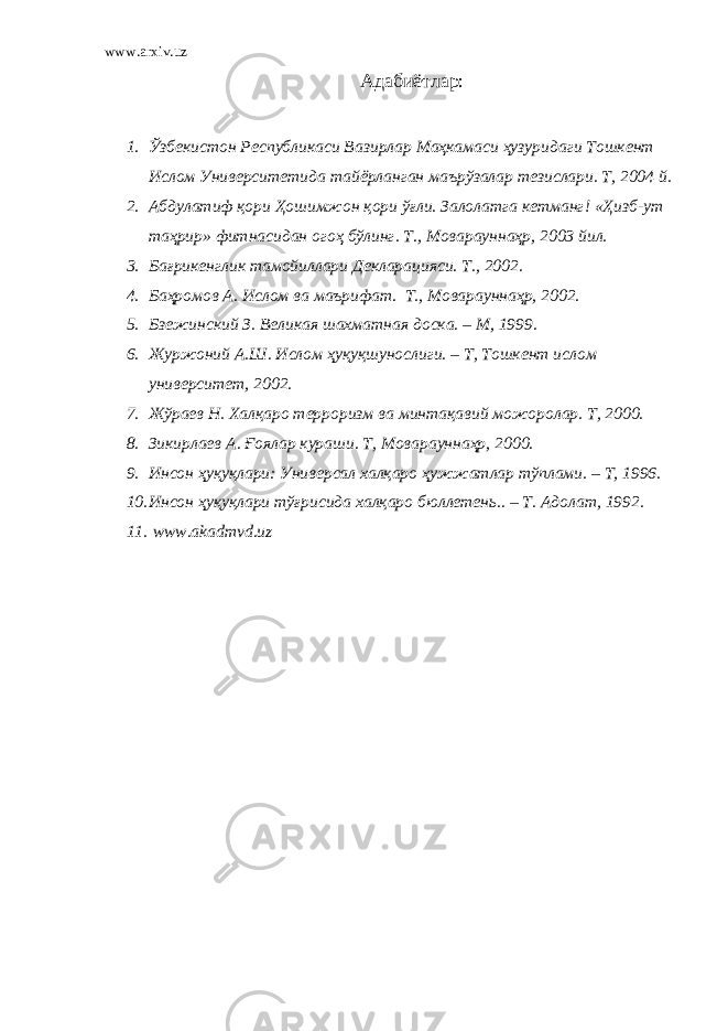 www.arxiv.uz Адабиётлар: 1. Ўзбекистон Республикаси Вазирлар Маҳкамаси ҳузуридаги Тошкент Ислом Университетида тайёрланган маърўзалар тезислари . Т , 2004 й . 2. Абдулатиф қори Ҳошимжон қори ўғли . Залолатга кетманг ! « Ҳизб - ут таҳрир » фитнасидан огоҳ бўлинг . Т., Моварауннаҳр, 2003 йил. 3. Бағрикенглик тамойиллари Декларацияси. Т., 2002. 4. Баҳромов А. Ислом ва маърифат. Т., Моварауннаҳр, 2002. 5. Бзежинский З. Великая шахматная доска. – М, 1999. 6. Журжоний А.Ш. Ислом ҳуқуқшунослиги. – Т, Тошкент ислом университет, 2002. 7. Жўраев Н. Халқаро терроризм ва минтақавий можоролар. Т, 2000. 8. Зикирлаев А. Ғоялар кураши. Т, Моварауннаҳр, 2000. 9. Инсон ҳуқуқлари: Универсал халқаро ҳужжатлар тўплами. – Т, 1996. 10. Инсон ҳуқуқлари тўғрисида халқаро бюллетень.. – Т. Адолат, 1992. 11. www.akadmvd.uz 