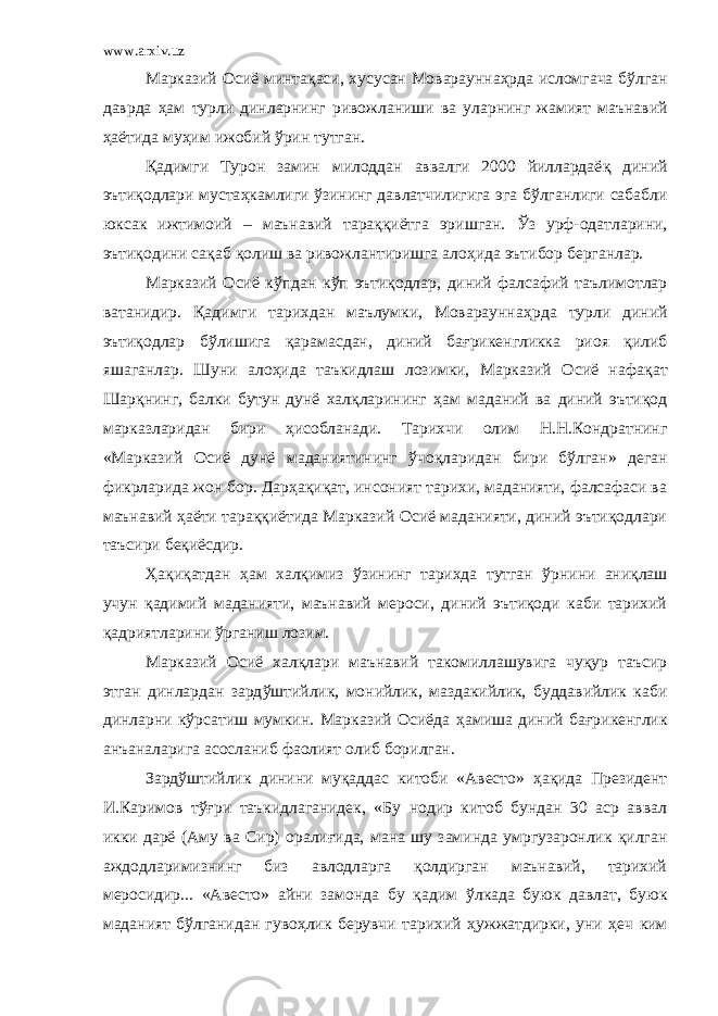 www.arxiv.uz Марказий Осиё минтақаси , хусусан Мовараунна ҳ рда исломгача б ў лган даврда ҳ ам турли динларнинг ривожланиши ва уларнинг жамият маънавий ҳ аётида му ҳ им ижобий ў рин тутган . Қадимги Турон замин милоддан аввалги 2000 йиллардаё қ диний эътиқодлари муста ҳ камлиги ў зининг давлатчилигига эга б ў лганлиги сабабли юксак ижтимоий – маънавий тараққиётга эришган. Ў з урф-одатларини, эътиқодини сақаб қолиш ва ривожлантиришга ало ҳ ида эътибор берганлар. Марказий Осиё к ў пдан к ў п эътиқодлар, диний фалсафий таълимотлар ватанидир. Қадимги тарихдан маълумки, Мовараунна ҳ рда турли диний эътиқодлар б ў лишига қарамасдан, диний ба ғ рикенгликка риоя қилиб яшаганлар. Шуни ало ҳ ида таъкидлаш лозимки, Марказий Осиё нафа қ ат Шарқнинг, балки бутун дунё халқларининг ҳ ам маданий ва диний эътиқод марказларидан бири ҳ исобланади. Тарихчи олим Н.Н.Кондратнинг «Марказий Осиё дунё маданиятининг ў чоқларидан бири б ў лган» деган фикрларида жон бор. Дар ҳ ақиқат, инсоният тарихи, маданияти, фалсафаси ва маънавий ҳ аёти тараққиётида Марказий Осиё маданияти, диний эътиқодлари таъсири беқиёсдир. Ҳ ақиқатдан ҳ ам хал қ имиз ў зининг тарихда тутган ў рнини аниқлаш учун қадимий маданияти, маънавий мероси, диний эътиқоди каби тарихий қ а дриятларини ў рганиш лозим. Марказий Осиё халқлари маънавий такомиллашувига чуқур таъсир этган динлардан зард ў штийлик, монийлик, маздакийлик, буддавийлик каби динларни к ў рсатиш мумкин. Марказий Осиёда ҳ амиша диний ба ғ рикенглик анъаналарига асосланиб фаолият олиб борилган. Зард ў штийлик динини муқаддас китоби «Авесто» ҳ ақида Президент И.Каримов т ўғ ри таъкидлаганидек, «Бу нодир китоб бундан 30 аср аввал икки дарё (Аму ва Сир) орали ғ ида, мана шу заминда умргузаронлик қилган аждодларимизнинг биз авлодларга қолдирган маънавий, тарихий меросидир... «Авесто» айни замонда бу қадим ў лкада буюк давлат, буюк маданият б ў лганидан гуво ҳ лик берувчи тарихий ҳ ужжатдирки, уни ҳ еч ким 