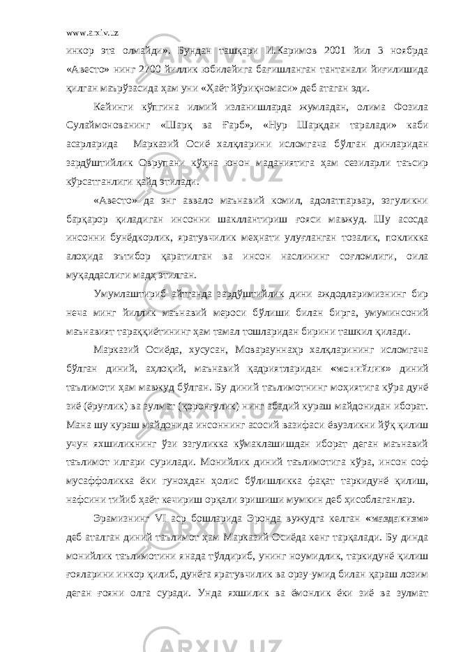 www.arxiv.uz инкор эта олмайди». Бундан ташқари И.Каримов 2001 йил 3 ноябрда «Авесто» нинг 2700 йиллик юбилейига ба ғ ишланган тантанали йи ғ илишида қилган маър ў засида ҳ ам уни « Ҳ аёт й ў риқномаси» деб атаган эди. Кейинги к ў пгина илмий изланишларда жумладан, олима Фозила Сулаймонованинг «Шарқ ва Ғ арб», «Нур Шарқдан таралади» каби асарларида Марказий Осиё халқларини исломгача б ў лган динларидан зард ў штийлик Оврупани к ўҳ на юнон маданиятига ҳ ам сезиларли таъсир к ў рсатганлиги қайд этилади. «Авесто» да энг аввало маънавий комил, адолатпарвар, эзгуликни барқарор қиладиган инсонни шакллантириш ғ ояси мавжуд. Шу асосда инсонни бунёдкорлик, яратувчилик ме ҳ нати улу ғ ланган тозалик, покликка ало ҳ ида эътибор қаратилган ва инсон наслининг со ғ ломлиги, оила муқаддаслиги мад ҳ этилган. Умумлаштириб айтганда зард ў штийлик дини аждодларимизнинг бир неча минг йиллик маънавий мероси б ў лиши билан бирга, умуминсоний маънавият тараққиётининг ҳ ам тамал тошларидан бирини ташкил қилади. Марказий Осиёда, хусусан, Мовараунна ҳ р халқларининг исломгача б ў лган диний, а ҳ лоқий, маънавий қадриятларидан «монийлик» диний таълимоти ҳ ам мавжуд б ў лган. Бу диний таълимотнинг мо ҳ иятига к ў ра дунё зиё (ёру ғ лик) ва зулмат ( қ орон ғ улик) нинг абадий кураш майдонидан иборат. Мана шу кураш майдонида инсоннинг асосий вазифаси ёвузликни й ў қ қилиш учун яхшиликнинг ў зи эзгуликка к ў маклашишдан иборат деган маънавий таълимот илгари сурилади. Монийлик диний таълимотига к ў ра, инсон соф мусаффоликка ёки гуно ҳ дан ҳ олис б ў лишликка фақат таркидунё қилиш, нафсини тийиб ҳ аёт кечириш орқали эришиши мумкин деб ҳ исоблаганлар. Эрамизнинг VI аср бошларида Эронда вужудга келган «маздакизм» деб аталган диний таълимот ҳ ам Марказий Осиёда кенг тарқалади. Бу динда монийлик таълимотини янада т ў лдириб, унинг ноумидлик, таркидунё қ илиш ғ ояларини инкор қилиб, дунёга яратувчилик ва орзу-умид билан қараш лозим деган ғ ояни олга суради. Унда яхшилик ва ёмонлик ёки зиё ва зулмат 