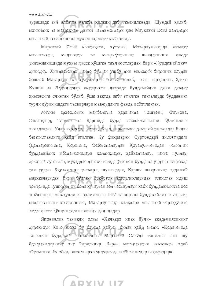 www.arxiv.uz курашида зиё албатта ғ алаба қилади деб таъкидланади. Шундай қилиб, монийлик ва маздакизм диний таълимотлари ҳ ам Марказий Осиё хал қ лари маънавий юксалишида му ҳ им а ҳ амият касб этади. Марказий Осиё минтақаси, хусусан, Мовараунна ҳ рда жамият маънавияти, маданияти ва маърифатининг шаклланиши ҳ амда ривожланишида му ҳ им ҳ исса қ ў шган таълимотлардан бири « Буддавийлик» динидир. Ҳ индистонда пайдо б ў лган ушбу дин милодий биринчи асрдан бошлаб Мовараунна ҳ р ҳ удудларига кириб келиб, кенг тарқалган. Ҳ атто Кушон ва Эфталитлар империяси даврида буддавийлик дини давлат ҳ имоясига олинган б ў либ, ў ша вақтда забт этилган тангаларда будданинг турли к ў ринишдаги тасвирлари мавжудлиги фанда исботланган. Айрим археологик манбаларга қараганда Тошкент, Фар ғ она, Самарқанд, Термиз ва Қаршида будда ибодатхоналари б ў лганлиги аниқланган. Улар ни ҳ оятда нозик, г ў зал, сермазмун деворий тасвирлар билан безатилганлиги қайд этилган. Бу фикрларни Сурхондарё вилоятидаги ( Далварзинтепа, Қ оратепа, Фаёзтепалардан Қоравул-тепадан топилган буддавийлик ибодатхоналари қолдиқлари, ҳ айкалчалар, танга пуллар, деворий суратлар, муқаддас дарахт тагида ў тирган будда ва ундан пастроқда тик турган ў қувчилари тасвири, шунингдек, Қарши ша ҳ рининг қадимий марказларидан бири б ў лган Ерқ ў р ғ он ёдгорликларидан топилган идиш қопқо ғ ида туширилган бола к ў тарган аёл тасвирлари каби буддавийликка хос ашёларнинг мавжудлиги эрамизнинг I - IV асрларида буддавийликни санъат, маданиятнинг юксалишига, Мовараунна ҳ р халқлари маънавий тараққётига катта ҳ исса қ ў шганлигини жонли далилидир. Япониялик таниқли олим « Ҳ ал қ аро ипак й ў ли» академиясининг директори Като Кюзо бу борада ҳ айрат билан қайд этади: «Қоратепада топилган буддавий иншоотлари Марказий Осиёда топилган ана шу ёдгорликларнинг энг йиригидир. Барча масъулиятни зиммамга олиб айтаманки, бу обида жа х он археологиясида ноёб ва нодир са ҳ ифадир». 
