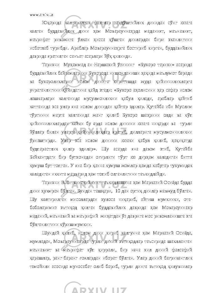www.arxiv.uz Юқорида келтирилган фактлар зард ў штийлик динидан с ў нг юзага келган буддавийлик дини ҳ ам Мовараунна ҳ рда маданият, маънавият, маърифат ривожига ў лкан ҳ исса қ ў шган динлардан бири эканлигини исботлаб турибди. Араблар Мовараунна ҳ рга бостириб киргач, буддавийлик даврида яратилган санъат асарлари й ў қ қилинди. Тарихчи Му ҳ аммад ан-Наршахий ў зининг «Бухоро тарихи» асарида буддавийлик байрамларини Бухорода нишонланиши ҳ ақида маълумот беради ва бухороликларни ислом динига киритишда жуда қийинчиликларга учраганлигини қ ў йидагича қайд этади: «Бухоро а ҳ олисини ҳ ар сафар ислом лашкарлари келганида мусулмонликни қабул қилади, араблар қайтиб кетганида эса улар яна ислом динидан қайтар эдилар. Қутайба ибн Муслим т ў ртинчи марта келганида жанг қилиб Бухоро ша ҳ рини олди ва к ў п қийинчиликлардан кейин бу ерда ислом динини юзага чиқарди ва турли й ў ллар билан уларга қийинчиликлар яратиб, дилларига мусулмончиликни ў рнаштирди. Улар эса ислом динини юзаки қабул қилиб, ҳ ақиқатда будпарастлик қилар эдилар». Шу асарда яна давом этиб, Қутайба Байкантдаги бир бутхонадан о ғ ирлиги т ў рт юз дир ҳ ам келадиган битта кумуш бут топган. У яна бир қ анча кумуш жомлар ҳ амда кабутар тухумидек келадиган иккита марварид ҳ ам топиб олганлигини таъкидлайди. Тарихчи В.Литвинскийнинг таъкидлашича ҳ ам Марказий Осиёда будда дини ҳ укмрон б ў лган. Бундан ташқари, 10 дан ортиқ динлар мавжуд б ў лган. Шу келтирилган мисоллардан хулоса чиқариб, айтиш мумкинки, ота- боболаримиз эътиқод қилган буддавийлик даврида ҳ ам Мовараунна х р маданий, маънавий ва маърифий жи ҳ атдан ў з даврига мос ривожланишга эга б ў лганлигини к ў риш мумкин. Шундай қилиб, ислом дини кириб келгунча ҳ ам Марказий Осиёда, жумладан, Моварауннахрда турли диний эътиқодлар таъсирида шаклланган маънавият ва маърифат к ў п қиррали, бир неча хил диний фалсафий қарашлар, ранг-баранг ғ оялардан иборат б ў лган. Улар диний ба ғ рикенглик тамойили асосида муносабат олиб бориб, турли динга эътиқод қилувчилар 