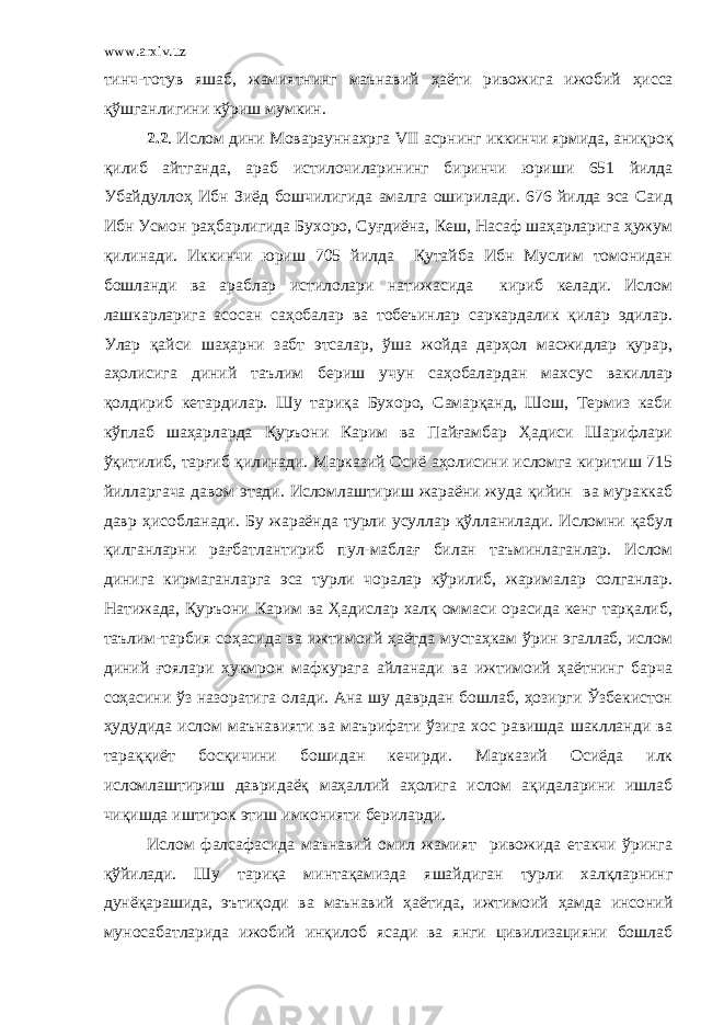 www.arxiv.uz тинч-тотув яшаб, жамиятнинг маънавий ҳ аёти ривожига ижобий ҳ исса қ ў шганлигини к ў риш мумкин. 2.2 . Ислом дини Моварауннахрга VII асрнинг иккинчи ярмида, аниқро қ қилиб айтганда, араб истилочиларининг биринчи юриши 651 йилда Убайдуллоҳ Ибн Зиёд бошчилигида амалга оширилади. 676 йилда эса Саид Ибн Усмон раҳбарлигида Бухоро, Суғдиёна, Кеш, Насаф шаҳарларига ҳужум қилинади. Иккинчи юриш 705 йилда Қутайба Ибн Муслим томонидан бошланди ва араблар истилолари натижасида кириб келади. Ислом лашкарларига асосан саҳобалар ва тобеъинлар саркардалик қилар эдилар. Улар қайси шаҳарни забт этсалар, ўша жойда дарҳол масжидлар қурар, аҳолисига диний таълим бериш учун саҳобалардан махсус вакиллар қолдириб кетардилар. Шу тариқа Бухоро, Самарқанд, Шош, Термиз каби кўплаб шаҳарларда Қуръони Карим ва Пайғамбар Ҳадиси Шарифлари ўқитилиб, тарғиб қилинади. Марказий Осиё аҳолисини исломга киритиш 715 йилларгача давом этади. Исломлаштириш жараёни жуда қийин ва мураккаб давр ҳисобланади. Бу жараёнда турли усуллар қўлланилади. Исломни қабул қилганларни рағбатлантириб пул-маблағ билан таъминлаганлар. Ислом динига кирмаганларга эса турли чоралар кўрилиб, жарималар солганлар. Натижада, Қуръони Карим ва Ҳадислар халқ оммаси орасида кенг тарқалиб, таълим-тарбия соҳасида ва ижтимоий ҳаётда мустаҳкам ўрин эгаллаб, ислом диний ғоялари ҳукмрон мафкурага айланади ва ижтимоий ҳаётнинг барча соҳасини ўз назоратига олади. Ана шу даврдан бошлаб, ҳозирги Ўзбекистон ҳудудида ислом маънавияти ва маърифати ўзига хос равишда шаклланди ва тараққиёт босқичини бошидан кечирди. Марказий Осиёда илк исломлаштириш давридаёқ маҳаллий аҳолига ислом ақидаларини ишлаб чиқишда иштирок этиш имконияти бериларди. Ислом фалсафасида маънавий омил жамият ривожида етакчи ўринга қўйилади. Шу тариқа минтақамизда яшайдиган турли халқларнинг дунёқарашида, эътиқоди ва маънавий ҳаётида, ижтимоий ҳамда инсоний муносабатларида ижобий инқилоб ясади ва янги цивилизацияни бошлаб 