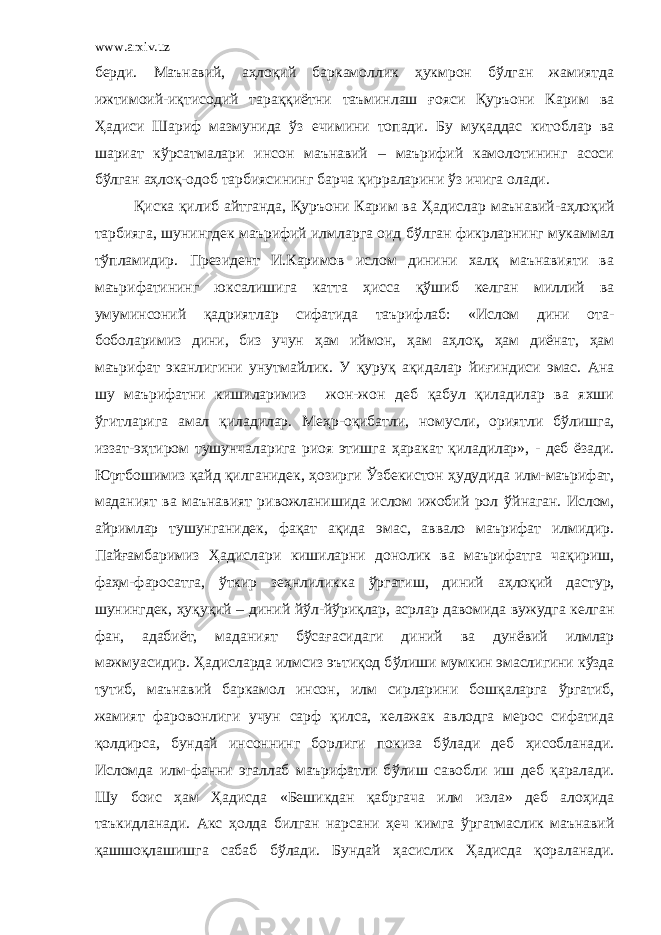 www.arxiv.uz берди. Маънавий, аҳлоқий баркамоллик ҳукмрон бўлган жамиятда ижтимоий-иқтисодий тараққиётни таъминлаш ғояси Қуръони Карим ва Ҳадиси Шариф мазмунида ўз ечимини топади. Бу муқаддас китоблар ва шариат кўрсатмалари инсон маънавий – маърифий камолотининг асоси бўлган аҳлоқ-одоб тарбиясининг барча қирраларини ўз ичига олади. Қиска қилиб айтганда, Қуръони Карим ва Ҳ адислар маънавий-а ҳ лоқий тарбияга, шунингдек маърифий илмларга оид б ў лган фикрларнинг мукаммал т ў пламидир. Президент И.Каримов ислом динини халқ маънавияти ва маърифатининг юксалишига катта ҳ исса қ ў шиб келган миллий ва умуминсоний қадриятлар сифатида таърифлаб: «Ислом дини ота- боболаримиз дини, биз учун ҳ ам иймон, ҳ ам а ҳ лоқ, ҳ ам диёнат, ҳ ам маърифат эканлигини унутмайлик. У қуруқ ақидалар йи ғ индиси эмас. Ана шу маърифатни кишиларимиз жон-жон деб қабул қиладилар ва яхши ў гитларига амал қиладилар. Ме ҳ р-оқибатли, номусли, ориятли б ў лишга, иззат-э ҳ тиром тушунчаларига риоя этишга ҳ аракат қ иладилар», - деб ёзади. Юртбошимиз қайд қилганидек, ҳ озирги Ў збекистон ҳ удудида илм-маърифат, маданият ва маънавият ривожланишида ислом ижобий рол ў йнаган. Ислом, айримлар тушунганидек, фақат ақида эмас, аввало маърифат илмидир. Пай ғ амбаримиз Ҳ адислари кишиларни донолик ва маърифатга чақириш, фа ҳ м-фаросатга, ў ткир зе ҳ нлиликка ў ргатиш, диний а ҳ лоқий дастур, шунингдек, ҳ уқуқий – диний й ў л-й ў риқлар, асрлар давомида вужудга келган фан, адабиёт, маданият б ў са ғ асидаги диний ва дунёвий илмлар мажмуасидир. Ҳ адисларда илмсиз эътиқод б ў лиши мумкин эмаслигини к ў зда тутиб, маънавий баркамол инсон, илм сирларини бош қ аларга ў ргатиб, жамият фаровонлиги учун сарф қилса, келажак авлодга мерос сифатида қолдирса, бундай инсоннинг борлиги покиза б ў лади деб ҳ исобланади. Исломда илм-фанни эгаллаб маърифатли б ў лиш савобли иш деб қаралади. Шу боис ҳ ам Ҳ адисда «Бешикдан қабргача илм изла» деб ало ҳ ида таъкидланади. Акс ҳ олда билган нарсани ҳ еч кимга ў ргатмаслик маънавий қашшоқлашишга сабаб б ў лади. Бундай ҳ асислик Ҳ адисда қораланади. 